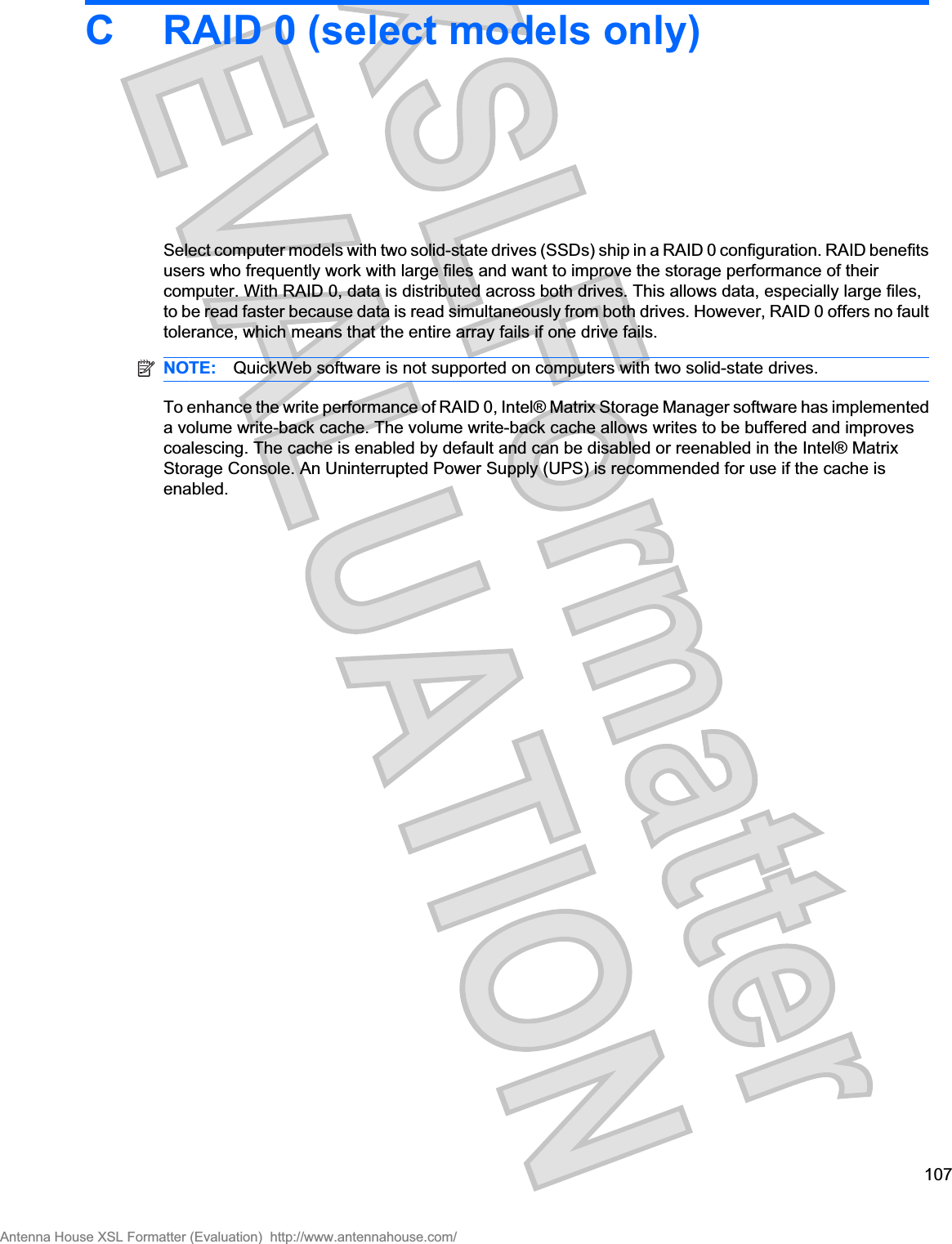 C RAID 0 (select models only)Select computer models with two solid-state drives (SSDs) ship in a RAID 0 configuration. RAID benefitsusers who frequently work with large files and want to improve the storage performance of theircomputer. With RAID 0, data is distributed across both drives. This allows data, especially large files,to be read faster because data is read simultaneously from both drives. However, RAID 0 offers no faulttolerance, which means that the entire array fails if one drive fails.NOTE: QuickWeb software is not supported on computers with two solid-state drives.To enhance the write performance of RAID 0, Intel® Matrix Storage Manager software has implementeda volume write-back cache. The volume write-back cache allows writes to be buffered and improvescoalescing. The cache is enabled by default and can be disabled or reenabled in the Intel® MatrixStorage Console. An Uninterrupted Power Supply (UPS) is recommended for use if the cache isenabled.107Antenna House XSL Formatter (Evaluation)  http://www.antennahouse.com/