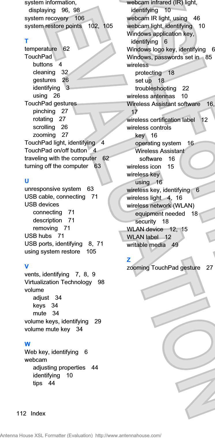 system information,displaying 96,  98system recovery 106system restore points 102,  105Ttemperature 62TouchPadbuttons 4cleaning 32gestures 26identifying 3using 26TouchPad gesturespinching 27rotating 27scrolling 26zooming 27TouchPad light, identifying 4TouchPad on/off button 4traveling with the computer 62turning off the computer 63Uunresponsive system 63USB cable, connecting 71USB devicesconnecting 71description 71removing 71USB hubs 71USB ports, identifying 8,  71using system restore 105Vvents, identifying 7,  8,  9Virtualization Technology 98volumeadjust 34keys 34mute 34volume keys, identifying 29volume mute key 34WWeb key, identifying 6webcamadjusting properties 44identifying 10tips 44webcam infrared (IR) light,identifying 10webcam IR light, using 46webcam light, identifying 10Windows application key,identifying 6Windows logo key, identifying 6Windows, passwords set in 85wirelessprotecting 18set up 18troubleshooting 22wireless antennas 10Wireless Assistant software 16,17wireless certification label 12wireless controlskey 16operating system 16Wireless Assistantsoftware 16wireless icon 15wireless keyusing 16wireless key, identifying 6wireless light 4,  16wireless network (WLAN)equipment needed 18security 18WLAN device 12,  15WLAN label 12writable media 49Zzooming TouchPad gesture 27112 IndexAntenna House XSL Formatter (Evaluation)  http://www.antennahouse.com/