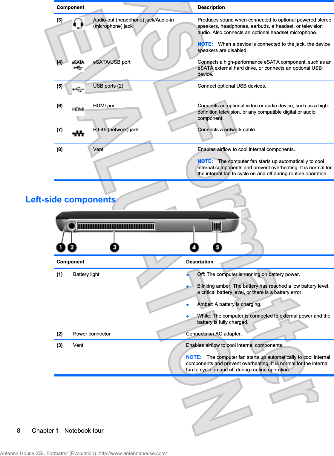 Component Description(3) Audio-out (headphone) jack/Audio-in(microphone) jackProduces sound when connected to optional powered stereospeakers, headphones, earbuds, a headset, or televisionaudio. Also connects an optional headset microphone.NOTE: When a device is connected to the jack, the devicespeakers are disabled.(4) eSATA/USB port Connects a high-performance eSATA component, such as aneSATA external hard drive, or connects an optional USBdevice.(5) USB ports (2) Connect optional USB devices.(6) HDMI port  Connects an optional video or audio device, such as a high-definition television, or any compatible digital or audiocomponent.(7) RJ-45 (network) jack Connects a network cable.(8)   Vent Enables airflow to cool internal components.NOTE: The computer fan starts up automatically to coolinternal components and prevent overheating. It is normal forthe internal fan to cycle on and off during routine operation.Left-side componentsComponent Description(1) Battery light łOff: The computer is running on battery power.łBlinking amber: The battery has reached a low battery level,a critical battery level, or there is a battery error.łAmber: A battery is charging.łWhite: The computer is connected to external power and thebattery is fully charged.(2) Power connector Connects an AC adapter.(3) Vent Enables airflow to cool internal components.NOTE: The computer fan starts up automatically to cool internalcomponents and prevent overheating. It is normal for the internalfan to cycle on and off during routine operation.8 Chapter 1   Notebook tourAntenna House XSL Formatter (Evaluation)  http://www.antennahouse.com/