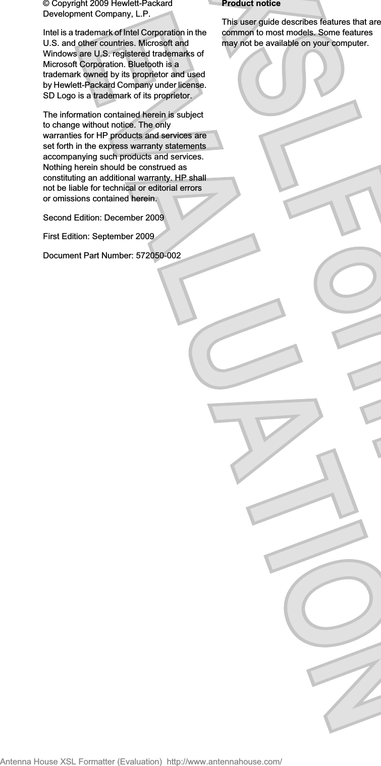 © Copyright 2009 Hewlett-PackardDevelopment Company, L.P.Intel is a trademark of Intel Corporation in theU.S. and other countries. Microsoft andWindows are U.S. registered trademarks ofMicrosoft Corporation. Bluetooth is atrademark owned by its proprietor and usedby Hewlett-Packard Company under license.SD Logo is a trademark of its proprietor.The information contained herein is subjectto change without notice. The onlywarranties for HP products and services areset forth in the express warranty statementsaccompanying such products and services.Nothing herein should be construed asconstituting an additional warranty. HP shallnot be liable for technical or editorial errorsor omissions contained herein.Second Edition: December 2009First Edition: September 2009Document Part Number: 572050-002Product noticeThis user guide describes features that arecommon to most models. Some featuresmay not be available on your computer.Antenna House XSL Formatter (Evaluation)  http://www.antennahouse.com/