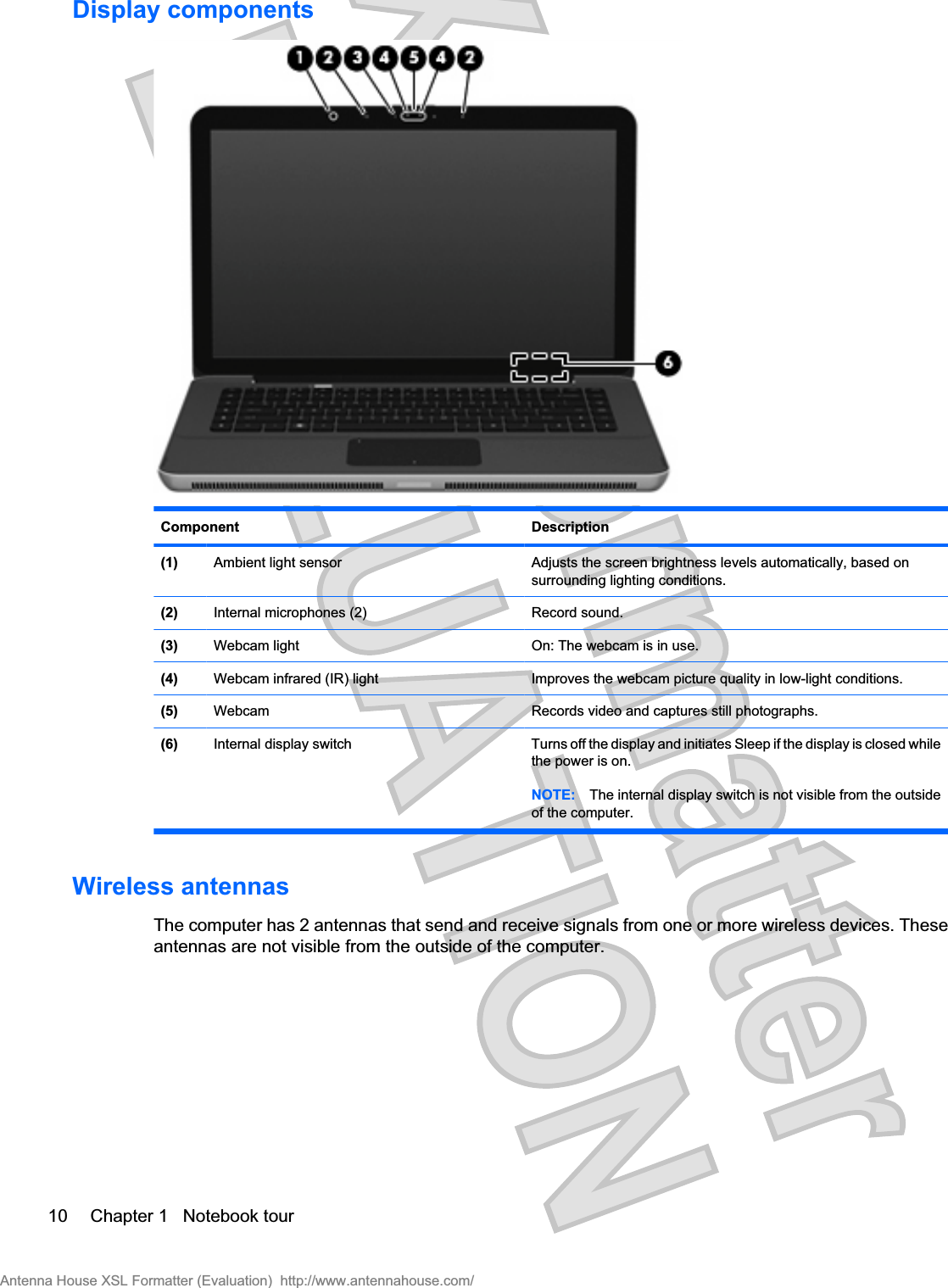 Display componentsComponent Description(1) Ambient light sensor Adjusts the screen brightness levels automatically, based onsurrounding lighting conditions.(2) Internal microphones (2) Record sound.(3) Webcam light On: The webcam is in use.(4) Webcam infrared (IR) light Improves the webcam picture quality in low-light conditions.(5) Webcam Records video and captures still photographs.(6) Internal display switch Turns off the display and initiates Sleep if the display is closed whilethe power is on.NOTE: The internal display switch is not visible from the outsideof the computer.Wireless antennasThe computer has 2 antennas that send and receive signals from one or more wireless devices. Theseantennas are not visible from the outside of the computer.10 Chapter 1   Notebook tourAntenna House XSL Formatter (Evaluation)  http://www.antennahouse.com/