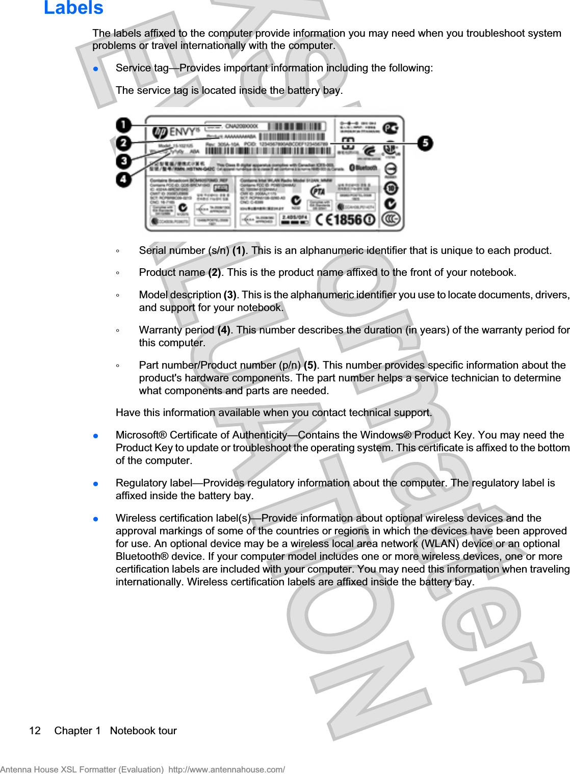 LabelsThe labels affixed to the computer provide information you may need when you troubleshoot systemproblems or travel internationally with the computer.łService tag—Provides important information including the following: The service tag is located inside the battery bay.ŃSerial number (s/n) (1). This is an alphanumeric identifier that is unique to each product.ŃProduct name (2). This is the product name affixed to the front of your notebook.ŃModel description (3). This is the alphanumeric identifier you use to locate documents, drivers,and support for your notebook.ŃWarranty period (4). This number describes the duration (in years) of the warranty period forthis computer.ŃPart number/Product number (p/n) (5). This number provides specific information about theproduct&apos;s hardware components. The part number helps a service technician to determinewhat components and parts are needed.Have this information available when you contact technical support.łMicrosoft® Certificate of Authenticity—Contains the Windows® Product Key. You may need theProduct Key to update or troubleshoot the operating system. This certificate is affixed to the bottomof the computer.łRegulatory label—Provides regulatory information about the computer. The regulatory label isaffixed inside the battery bay.łWireless certification label(s)—Provide information about optional wireless devices and theapproval markings of some of the countries or regions in which the devices have been approvedfor use. An optional device may be a wireless local area network (WLAN) device or an optionalBluetooth® device. If your computer model includes one or more wireless devices, one or morecertification labels are included with your computer. You may need this information when travelinginternationally. Wireless certification labels are affixed inside the battery bay.12 Chapter 1   Notebook tourAntenna House XSL Formatter (Evaluation)  http://www.antennahouse.com/