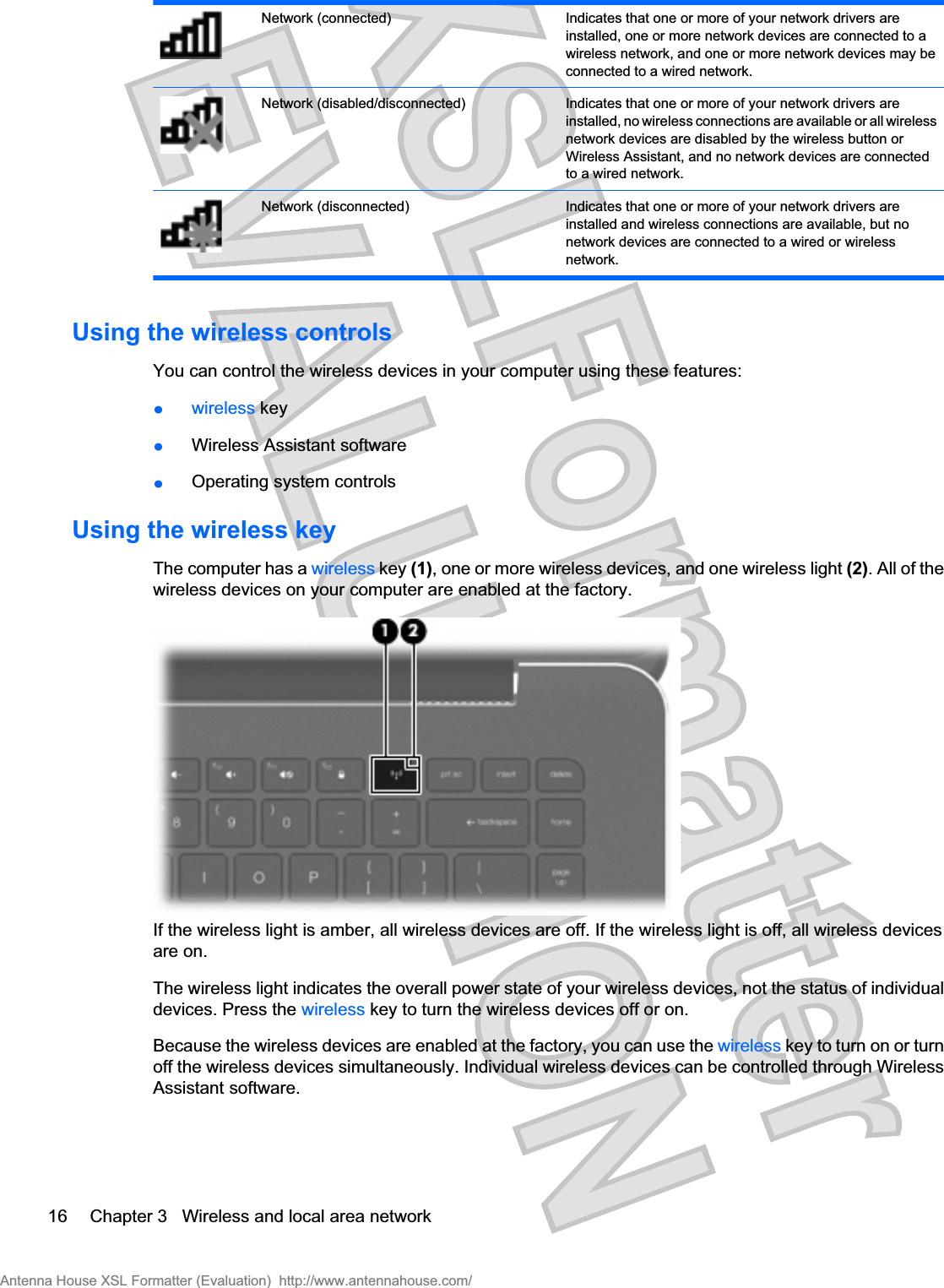 Network (connected) Indicates that one or more of your network drivers areinstalled, one or more network devices are connected to awireless network, and one or more network devices may beconnected to a wired network.Network (disabled/disconnected) Indicates that one or more of your network drivers areinstalled, no wireless connections are available or all wirelessnetwork devices are disabled by the wireless button orWireless Assistant, and no network devices are connectedto a wired network.Network (disconnected) Indicates that one or more of your network drivers areinstalled and wireless connections are available, but nonetwork devices are connected to a wired or wirelessnetwork.Using the wireless controlsYou can control the wireless devices in your computer using these features:łwireless keyłWireless Assistant softwarełOperating system controlsUsing the wireless keyThe computer has a wireless key (1), one or more wireless devices, and one wireless light (2). All of thewireless devices on your computer are enabled at the factory.If the wireless light is amber, all wireless devices are off. If the wireless light is off, all wireless devicesare on.The wireless light indicates the overall power state of your wireless devices, not the status of individualdevices. Press the wireless key to turn the wireless devices off or on.Because the wireless devices are enabled at the factory, you can use the wireless key to turn on or turnoff the wireless devices simultaneously. Individual wireless devices can be controlled through WirelessAssistant software.16 Chapter 3   Wireless and local area networkAntenna House XSL Formatter (Evaluation)  http://www.antennahouse.com/