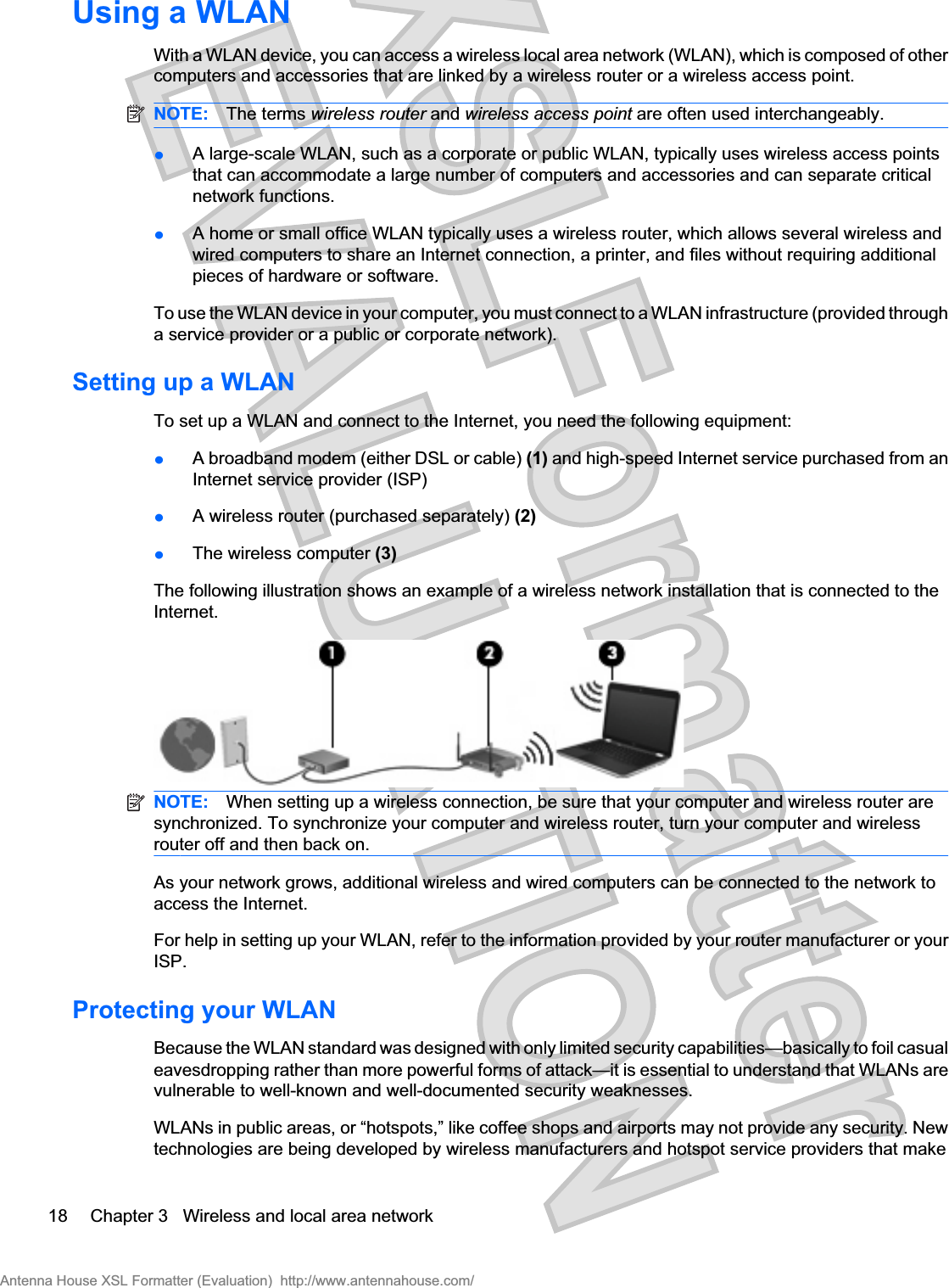 Using a WLANWith a WLAN device, you can access a wireless local area network (WLAN), which is composed of othercomputers and accessories that are linked by a wireless router or a wireless access point.NOTE: The terms wireless router and wireless access point are often used interchangeably.łA large-scale WLAN, such as a corporate or public WLAN, typically uses wireless access pointsthat can accommodate a large number of computers and accessories and can separate criticalnetwork functions.łA home or small office WLAN typically uses a wireless router, which allows several wireless andwired computers to share an Internet connection, a printer, and files without requiring additionalpieces of hardware or software.To use the WLAN device in your computer, you must connect to a WLAN infrastructure (provided througha service provider or a public or corporate network).Setting up a WLANTo set up a WLAN and connect to the Internet, you need the following equipment:łA broadband modem (either DSL or cable) (1) and high-speed Internet service purchased from anInternet service provider (ISP)łA wireless router (purchased separately) (2)łThe wireless computer (3)The following illustration shows an example of a wireless network installation that is connected to theInternet.NOTE: When setting up a wireless connection, be sure that your computer and wireless router aresynchronized. To synchronize your computer and wireless router, turn your computer and wirelessrouter off and then back on.As your network grows, additional wireless and wired computers can be connected to the network toaccess the Internet.For help in setting up your WLAN, refer to the information provided by your router manufacturer or yourISP.Protecting your WLANBecause the WLAN standard was designed with only limited security capabilities—basically to foil casualeavesdropping rather than more powerful forms of attack—it is essential to understand that WLANs arevulnerable to well-known and well-documented security weaknesses.WLANs in public areas, or “hotspots,” like coffee shops and airports may not provide any security. Newtechnologies are being developed by wireless manufacturers and hotspot service providers that make18 Chapter 3   Wireless and local area networkAntenna House XSL Formatter (Evaluation)  http://www.antennahouse.com/