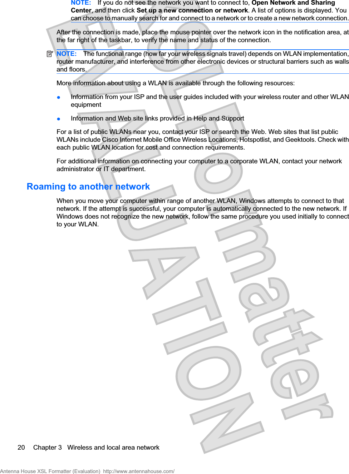 NOTE: If you do not see the network you want to connect to, Open Network and SharingCenter, and then click Set up a new connection or network. A list of options is displayed. Youcan choose to manually search for and connect to a network or to create a new network connection.After the connection is made, place the mouse pointer over the network icon in the notification area, atthe far right of the taskbar, to verify the name and status of the connection.NOTE: The functional range (how far your wireless signals travel) depends on WLAN implementation,router manufacturer, and interference from other electronic devices or structural barriers such as wallsand floors.More information about using a WLAN is available through the following resources:łInformation from your ISP and the user guides included with your wireless router and other WLANequipmentłInformation and Web site links provided in Help and SupportFor a list of public WLANs near you, contact your ISP or search the Web. Web sites that list publicWLANs include Cisco Internet Mobile Office Wireless Locations, Hotspotlist, and Geektools. Check witheach public WLAN location for cost and connection requirements.For additional information on connecting your computer to a corporate WLAN, contact your networkadministrator or IT department.Roaming to another networkWhen you move your computer within range of another WLAN, Windows attempts to connect to thatnetwork. If the attempt is successful, your computer is automatically connected to the new network. IfWindows does not recognize the new network, follow the same procedure you used initially to connectto your WLAN.20 Chapter 3   Wireless and local area networkAntenna House XSL Formatter (Evaluation)  http://www.antennahouse.com/