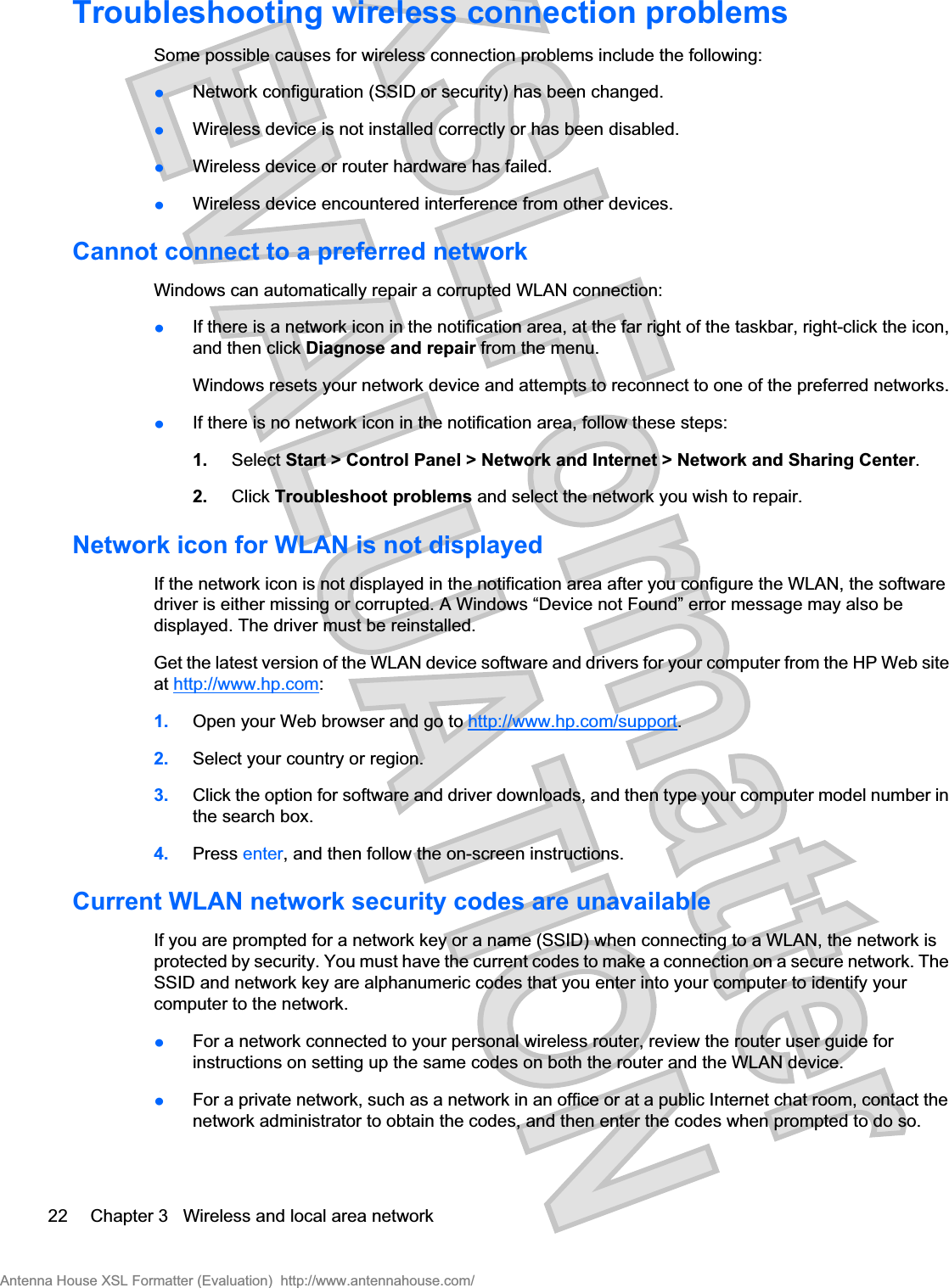 Troubleshooting wireless connection problemsSome possible causes for wireless connection problems include the following:łNetwork configuration (SSID or security) has been changed.łWireless device is not installed correctly or has been disabled.łWireless device or router hardware has failed.łWireless device encountered interference from other devices.Cannot connect to a preferred networkWindows can automatically repair a corrupted WLAN connection:łIf there is a network icon in the notification area, at the far right of the taskbar, right-click the icon,and then click Diagnose and repair from the menu.Windows resets your network device and attempts to reconnect to one of the preferred networks.łIf there is no network icon in the notification area, follow these steps:1. Select Start &gt; Control Panel &gt; Network and Internet &gt; Network and Sharing Center.2. Click Troubleshoot problems and select the network you wish to repair.Network icon for WLAN is not displayedIf the network icon is not displayed in the notification area after you configure the WLAN, the softwaredriver is either missing or corrupted. A Windows “Device not Found” error message may also bedisplayed. The driver must be reinstalled.Get the latest version of the WLAN device software and drivers for your computer from the HP Web siteat http://www.hp.com:1. Open your Web browser and go to http://www.hp.com/support.2. Select your country or region.3. Click the option for software and driver downloads, and then type your computer model number inthe search box.4. Press enter, and then follow the on-screen instructions.Current WLAN network security codes are unavailableIf you are prompted for a network key or a name (SSID) when connecting to a WLAN, the network isprotected by security. You must have the current codes to make a connection on a secure network. TheSSID and network key are alphanumeric codes that you enter into your computer to identify yourcomputer to the network.łFor a network connected to your personal wireless router, review the router user guide forinstructions on setting up the same codes on both the router and the WLAN device.łFor a private network, such as a network in an office or at a public Internet chat room, contact thenetwork administrator to obtain the codes, and then enter the codes when prompted to do so.22 Chapter 3   Wireless and local area networkAntenna House XSL Formatter (Evaluation)  http://www.antennahouse.com/