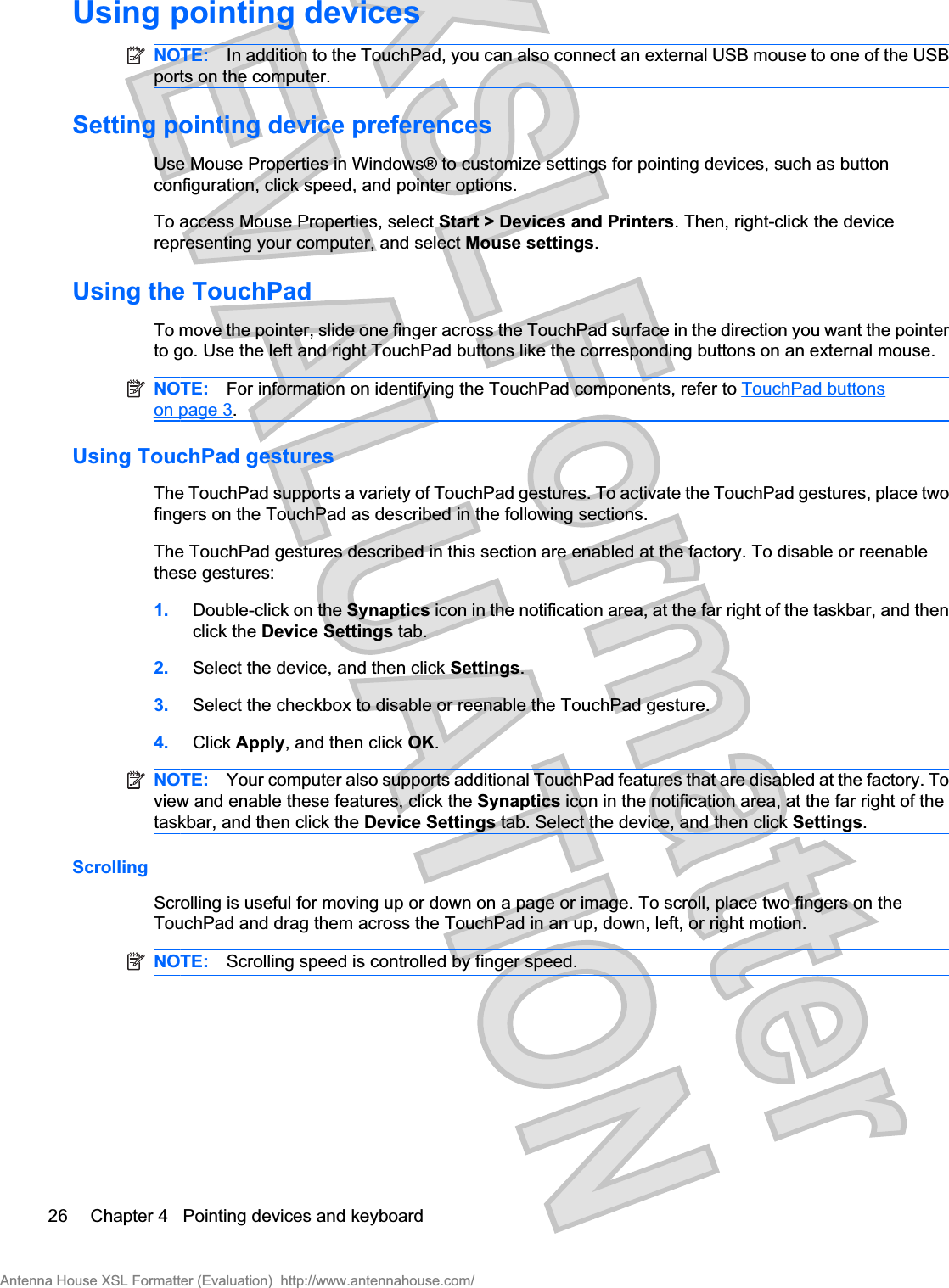 Using pointing devicesNOTE: In addition to the TouchPad, you can also connect an external USB mouse to one of the USBports on the computer.Setting pointing device preferencesUse Mouse Properties in Windows® to customize settings for pointing devices, such as buttonconfiguration, click speed, and pointer options.To access Mouse Properties, select Start &gt; Devices and Printers. Then, right-click the devicerepresenting your computer, and select Mouse settings.Using the TouchPadTo move the pointer, slide one finger across the TouchPad surface in the direction you want the pointerto go. Use the left and right TouchPad buttons like the corresponding buttons on an external mouse.NOTE: For information on identifying the TouchPad components, refer to TouchPad buttonson page 3.Using TouchPad gesturesThe TouchPad supports a variety of TouchPad gestures. To activate the TouchPad gestures, place twofingers on the TouchPad as described in the following sections.The TouchPad gestures described in this section are enabled at the factory. To disable or reenablethese gestures:1. Double-click on the Synaptics icon in the notification area, at the far right of the taskbar, and thenclick the Device Settings tab.2. Select the device, and then click Settings.3. Select the checkbox to disable or reenable the TouchPad gesture.4. Click Apply, and then click OK.NOTE: Your computer also supports additional TouchPad features that are disabled at the factory. Toview and enable these features, click the Synaptics icon in the notification area, at the far right of thetaskbar, and then click the Device Settings tab. Select the device, and then click Settings.ScrollingScrolling is useful for moving up or down on a page or image. To scroll, place two fingers on theTouchPad and drag them across the TouchPad in an up, down, left, or right motion.NOTE: Scrolling speed is controlled by finger speed.26 Chapter 4   Pointing devices and keyboardAntenna House XSL Formatter (Evaluation)  http://www.antennahouse.com/