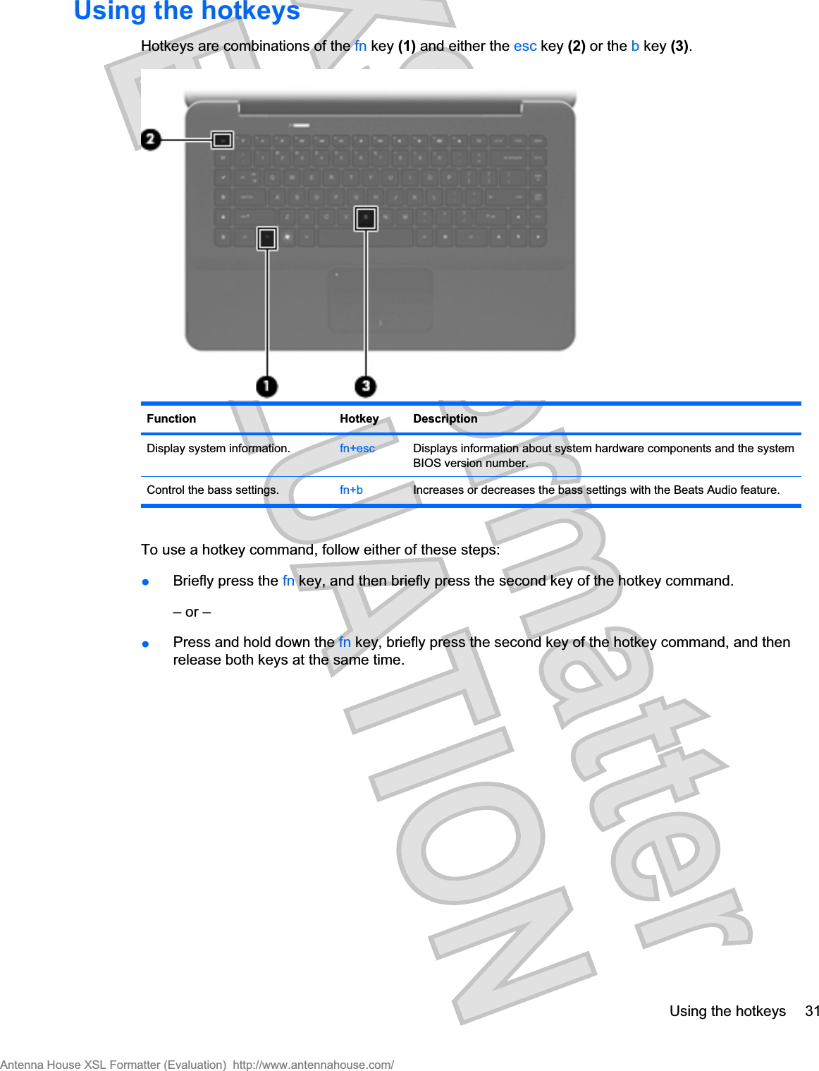 Using the hotkeysHotkeys are combinations of the fn key (1) and either the esc key (2) or the b key (3).Function Hotkey DescriptionDisplay system information. fn+esc Displays information about system hardware components and the systemBIOS version number.Control the bass settings. fn+b Increases or decreases the bass settings with the Beats Audio feature.To use a hotkey command, follow either of these steps:łBriefly press the fn key, and then briefly press the second key of the hotkey command.– or –łPress and hold down the fn key, briefly press the second key of the hotkey command, and thenrelease both keys at the same time.Using the hotkeys 31Antenna House XSL Formatter (Evaluation)  http://www.antennahouse.com/
