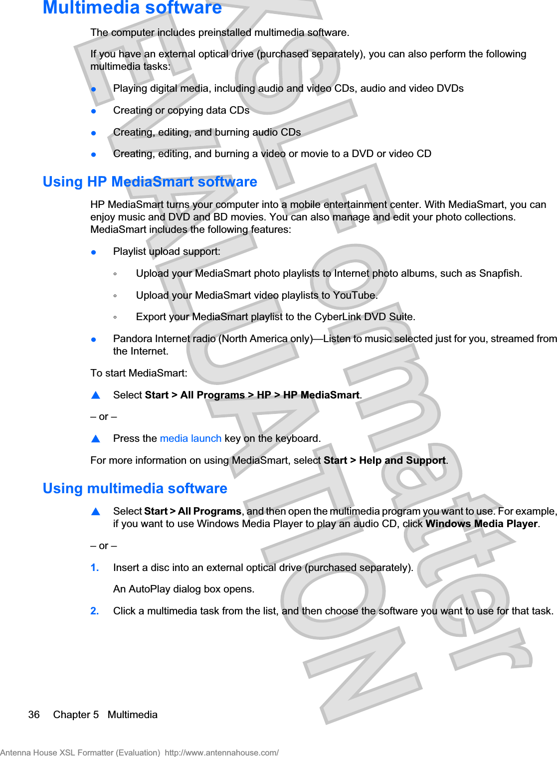 Multimedia softwareThe computer includes preinstalled multimedia software.If you have an external optical drive (purchased separately), you can also perform the followingmultimedia tasks:łPlaying digital media, including audio and video CDs, audio and video DVDsłCreating or copying data CDsłCreating, editing, and burning audio CDsłCreating, editing, and burning a video or movie to a DVD or video CDUsing HP MediaSmart softwareHP MediaSmart turns your computer into a mobile entertainment center. With MediaSmart, you canenjoy music and DVD and BD movies. You can also manage and edit your photo collections.MediaSmart includes the following features:łPlaylist upload support:ŃUpload your MediaSmart photo playlists to Internet photo albums, such as Snapfish.ŃUpload your MediaSmart video playlists to YouTube.ŃExport your MediaSmart playlist to the CyberLink DVD Suite.łPandora Internet radio (North America only)—Listen to music selected just for you, streamed fromthe Internet.To start MediaSmart:⊡Select Start &gt; All Programs &gt; HP &gt; HP MediaSmart.– or –⊡Press the media launch key on the keyboard.For more information on using MediaSmart, select Start &gt; Help and Support.Using multimedia software⊡Select Start &gt; All Programs, and then open the multimedia program you want to use. For example,if you want to use Windows Media Player to play an audio CD, click Windows Media Player.– or –1. Insert a disc into an external optical drive (purchased separately).An AutoPlay dialog box opens.2. Click a multimedia task from the list, and then choose the software you want to use for that task.36 Chapter 5   MultimediaAntenna House XSL Formatter (Evaluation)  http://www.antennahouse.com/