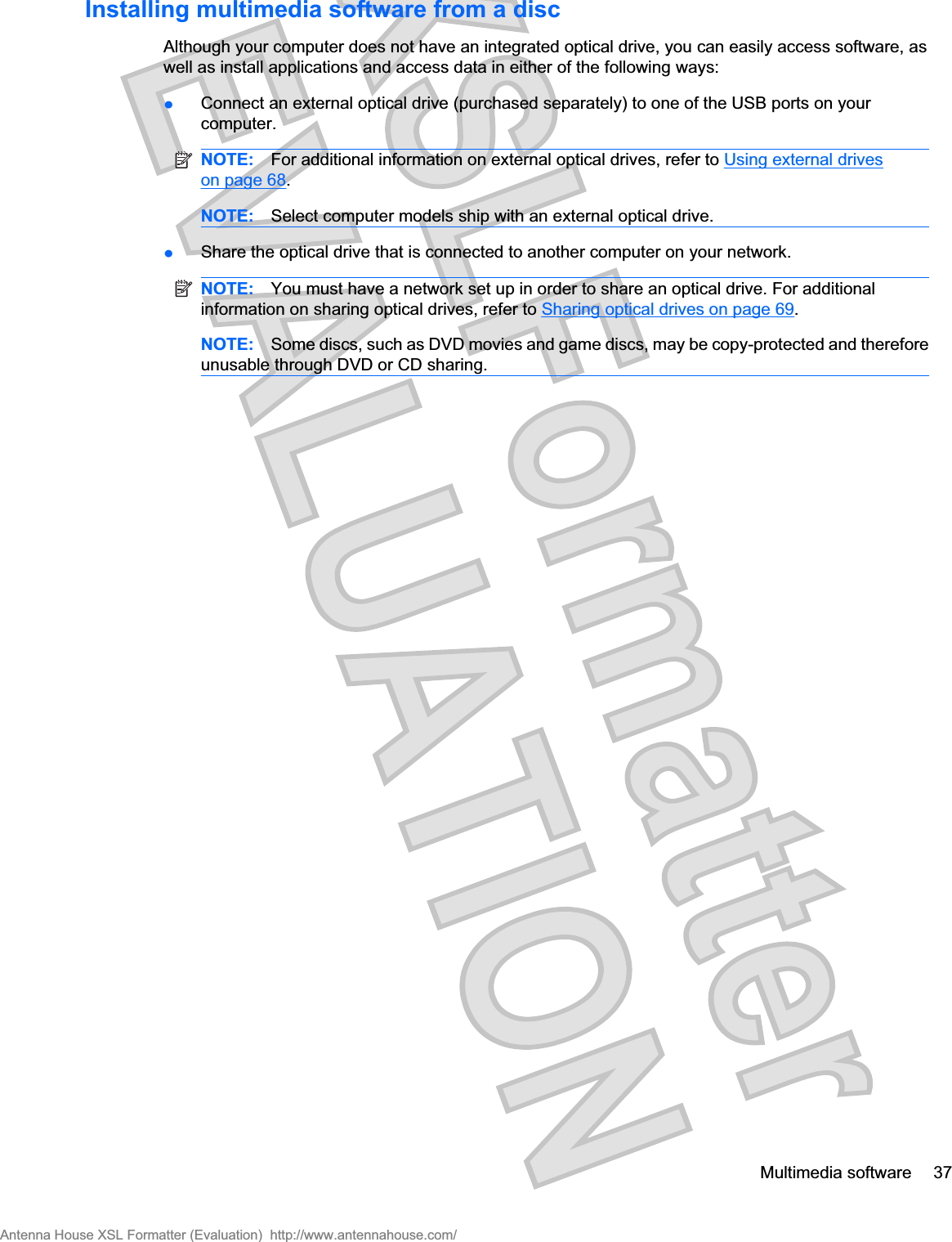 Installing multimedia software from a discAlthough your computer does not have an integrated optical drive, you can easily access software, aswell as install applications and access data in either of the following ways:łConnect an external optical drive (purchased separately) to one of the USB ports on yourcomputer.NOTE: For additional information on external optical drives, refer to Using external driveson page 68.NOTE: Select computer models ship with an external optical drive.łShare the optical drive that is connected to another computer on your network.NOTE: You must have a network set up in order to share an optical drive. For additionalinformation on sharing optical drives, refer to Sharing optical drives on page 69.NOTE: Some discs, such as DVD movies and game discs, may be copy-protected and thereforeunusable through DVD or CD sharing.Multimedia software 37Antenna House XSL Formatter (Evaluation)  http://www.antennahouse.com/