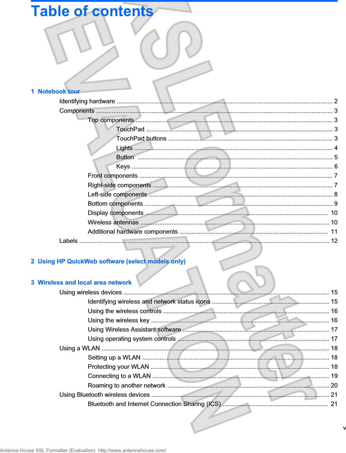 Table of contents1  Notebook tourIdentifying hardware ............................................................................................................................. 2Components ......................................................................................................................................... 3Top components .................................................................................................................. 3TouchPad ............................................................................................................ 3TouchPad buttons ............................................................................................... 3Lights ................................................................................................................... 4Button  ................................................................................................................. 5Keys .................................................................................................................... 6Front components ................................................................................................................ 7Right-side components ........................................................................................................ 7Left-side components .......................................................................................................... 8Bottom components ............................................................................................................. 9Display components ..........................................................................................................  10Wireless antennas ............................................................................................................. 10Additional hardware components ......................................................................................  11Labels ................................................................................................................................................. 122  Using HP QuickWeb software (select models only)3  Wireless and local area networkUsing wireless devices ....................................................................................................................... 15Identifying wireless and network status icons .................................................................... 15Using the wireless controls ................................................................................................ 16Using the wireless key ....................................................................................................... 16Using Wireless Assistant software ..................................................................................... 17Using operating system controls ........................................................................................ 17Using a WLAN .................................................................................................................................... 18Setting up a WLAN ............................................................................................................ 18Protecting your WLAN ....................................................................................................... 18Connecting to a WLAN ...................................................................................................... 19Roaming to another network .............................................................................................. 20Using Bluetooth wireless devices ....................................................................................................... 21Bluetooth and Internet Connection Sharing (ICS) .............................................................  21vAntenna House XSL Formatter (Evaluation)  http://www.antennahouse.com/