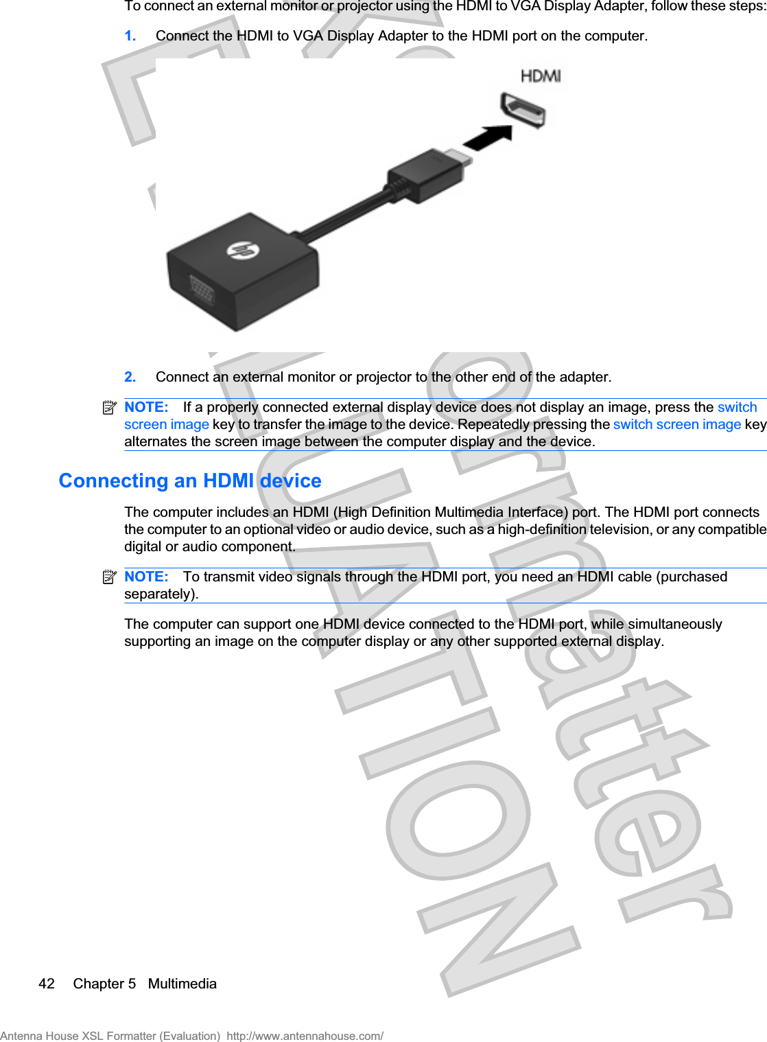 To connect an external monitor or projector using the HDMI to VGA Display Adapter, follow these steps:1. Connect the HDMI to VGA Display Adapter to the HDMI port on the computer.2. Connect an external monitor or projector to the other end of the adapter.NOTE: If a properly connected external display device does not display an image, press the switchscreen image key to transfer the image to the device. Repeatedly pressing the switch screen image keyalternates the screen image between the computer display and the device.Connecting an HDMI deviceThe computer includes an HDMI (High Definition Multimedia Interface) port. The HDMI port connectsthe computer to an optional video or audio device, such as a high-definition television, or any compatibledigital or audio component.NOTE: To transmit video signals through the HDMI port, you need an HDMI cable (purchasedseparately).The computer can support one HDMI device connected to the HDMI port, while simultaneouslysupporting an image on the computer display or any other supported external display.42 Chapter 5   MultimediaAntenna House XSL Formatter (Evaluation)  http://www.antennahouse.com/