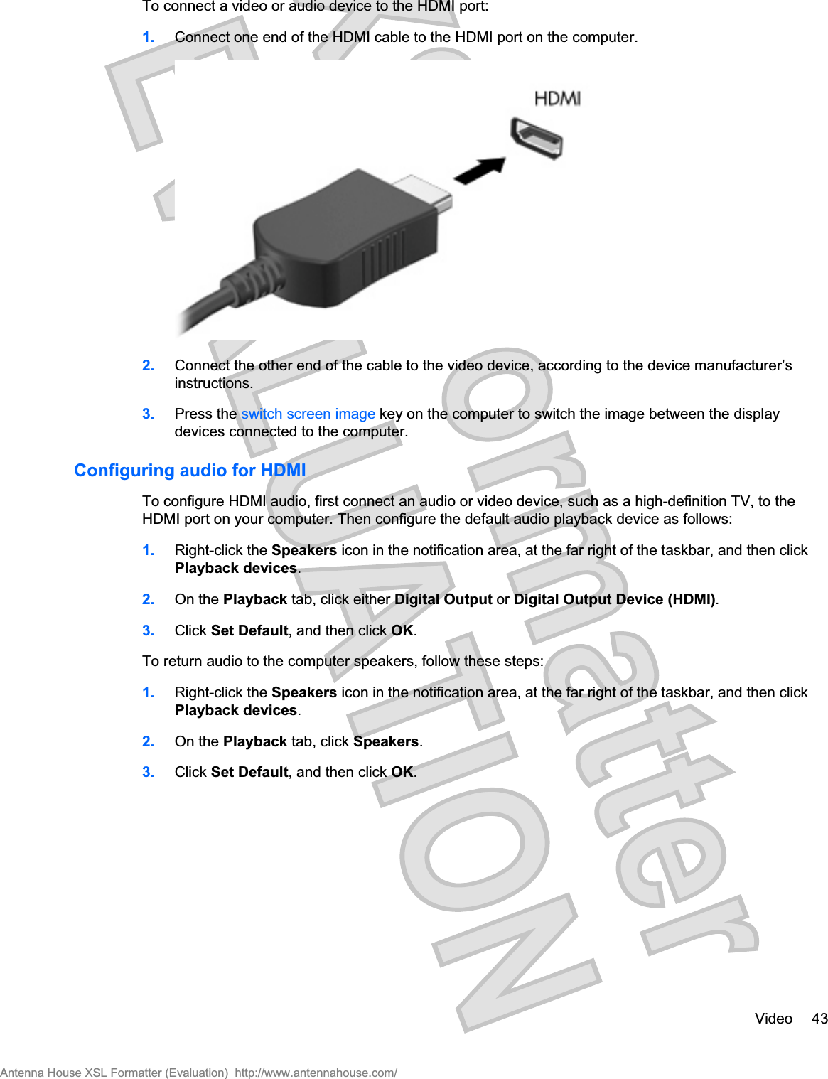 To connect a video or audio device to the HDMI port:1. Connect one end of the HDMI cable to the HDMI port on the computer.2. Connect the other end of the cable to the video device, according to the device manufacturer’sinstructions.3. Press the switch screen image key on the computer to switch the image between the displaydevices connected to the computer.Configuring audio for HDMITo configure HDMI audio, first connect an audio or video device, such as a high-definition TV, to theHDMI port on your computer. Then configure the default audio playback device as follows:1. Right-click the Speakers icon in the notification area, at the far right of the taskbar, and then clickPlayback devices.2. On the Playback tab, click either Digital Output or Digital Output Device (HDMI).3. Click Set Default, and then click OK.To return audio to the computer speakers, follow these steps:1. Right-click the Speakers icon in the notification area, at the far right of the taskbar, and then clickPlayback devices.2. On the Playback tab, click Speakers.3. Click Set Default, and then click OK.Video 43Antenna House XSL Formatter (Evaluation)  http://www.antennahouse.com/