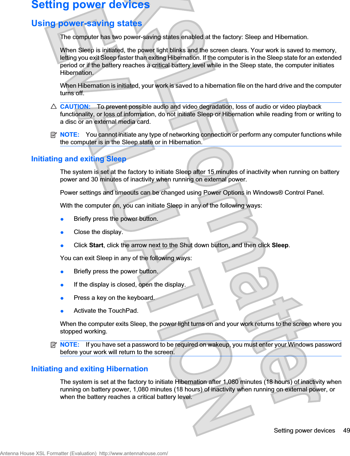 Setting power devicesUsing power-saving statesThe computer has two power-saving states enabled at the factory: Sleep and Hibernation.When Sleep is initiated, the power light blinks and the screen clears. Your work is saved to memory,letting you exit Sleep faster than exiting Hibernation. If the computer is in the Sleep state for an extendedperiod or if the battery reaches a critical battery level while in the Sleep state, the computer initiatesHibernation.When Hibernation is initiated, your work is saved to a hibernation file on the hard drive and the computerturns off.CAUTION: To prevent possible audio and video degradation, loss of audio or video playbackfunctionality, or loss of information, do not initiate Sleep or Hibernation while reading from or writing toa disc or an external media card.NOTE: You cannot initiate any type of networking connection or perform any computer functions whilethe computer is in the Sleep state or in Hibernation.Initiating and exiting SleepThe system is set at the factory to initiate Sleep after 15 minutes of inactivity when running on batterypower and 30 minutes of inactivity when running on external power.Power settings and timeouts can be changed using Power Options in Windows® Control Panel.With the computer on, you can initiate Sleep in any of the following ways:łBriefly press the power button.łClose the display.łClick Start, click the arrow next to the Shut down button, and then click Sleep.You can exit Sleep in any of the following ways:łBriefly press the power button.łIf the display is closed, open the display.łPress a key on the keyboard.łActivate the TouchPad.When the computer exits Sleep, the power light turns on and your work returns to the screen where youstopped working.NOTE: If you have set a password to be required on wakeup, you must enter your Windows passwordbefore your work will return to the screen.Initiating and exiting HibernationThe system is set at the factory to initiate Hibernation after 1,080 minutes (18 hours) of inactivity whenrunning on battery power, 1,080 minutes (18 hours) of inactivity when running on external power, orwhen the battery reaches a critical battery level.Setting power devices 49Antenna House XSL Formatter (Evaluation)  http://www.antennahouse.com/