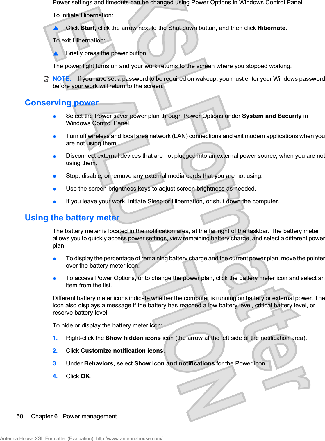 Power settings and timeouts can be changed using Power Options in Windows Control Panel.To initiate Hibernation:⊡Click Start, click the arrow next to the Shut down button, and then click Hibernate.To exit Hibernation:⊡Briefly press the power button.The power light turns on and your work returns to the screen where you stopped working.NOTE: If you have set a password to be required on wakeup, you must enter your Windows passwordbefore your work will return to the screen.Conserving powerłSelect the Power saver power plan through Power Options under System and Security inWindows Control Panel.łTurn off wireless and local area network (LAN) connections and exit modem applications when youare not using them.łDisconnect external devices that are not plugged into an external power source, when you are notusing them.łStop, disable, or remove any external media cards that you are not using.łUse the screen brightness keys to adjust screen brightness as needed.łIf you leave your work, initiate Sleep or Hibernation, or shut down the computer.Using the battery meterThe battery meter is located in the notification area, at the far right of the taskbar. The battery meterallows you to quickly access power settings, view remaining battery charge, and select a different powerplan.łTo display the percentage of remaining battery charge and the current power plan, move the pointerover the battery meter icon.łTo access Power Options, or to change the power plan, click the battery meter icon and select anitem from the list.Different battery meter icons indicate whether the computer is running on battery or external power. Theicon also displays a message if the battery has reached a low battery level, critical battery level, orreserve battery level.To hide or display the battery meter icon:1. Right-click the Show hidden icons icon (the arrow at the left side of the notification area).2. Click Customize notification icons.3. Under Behaviors, select Show icon and notifications for the Power icon.4. Click OK.50 Chapter 6   Power managementAntenna House XSL Formatter (Evaluation)  http://www.antennahouse.com/