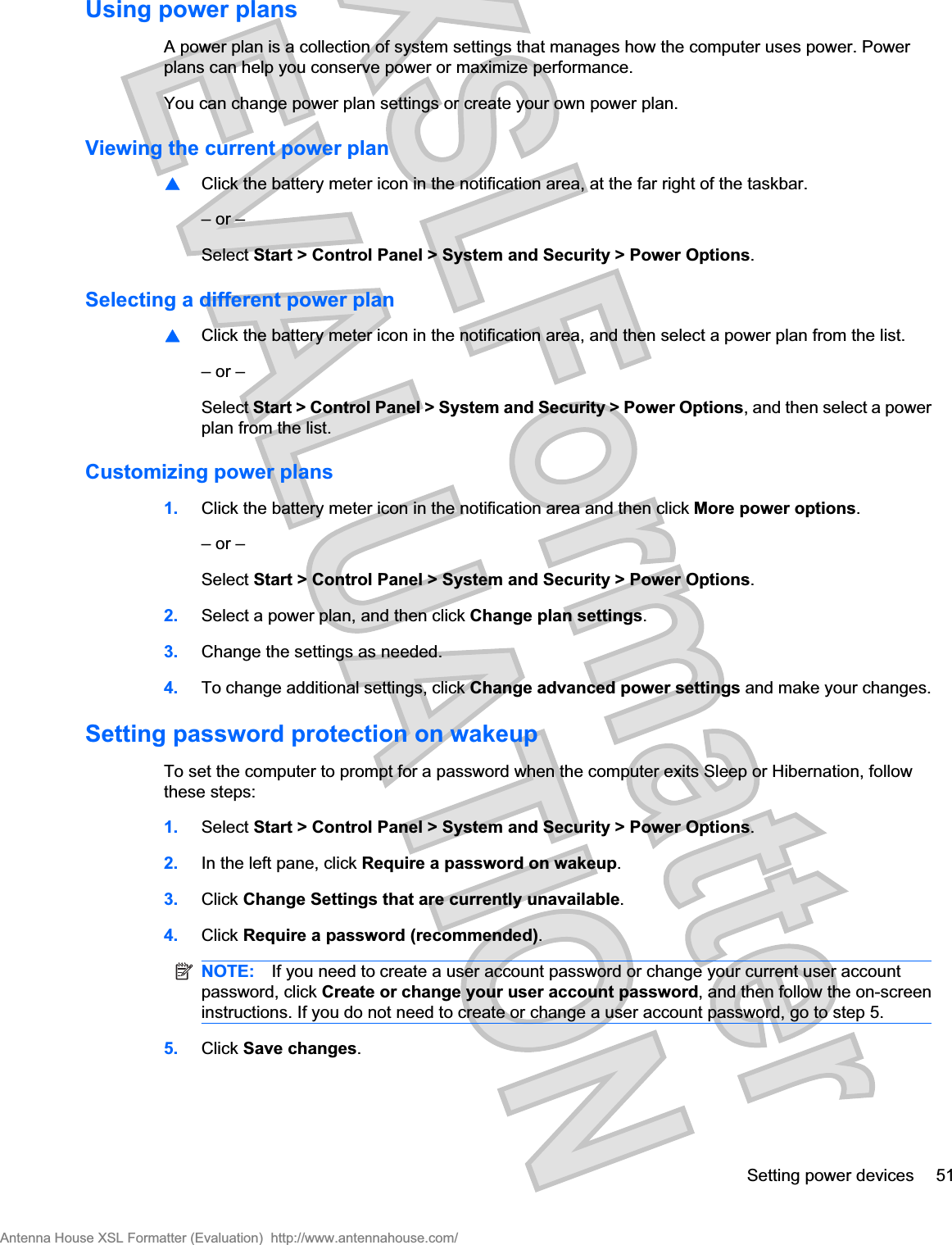 Using power plansA power plan is a collection of system settings that manages how the computer uses power. Powerplans can help you conserve power or maximize performance.You can change power plan settings or create your own power plan.Viewing the current power plan⊡Click the battery meter icon in the notification area, at the far right of the taskbar.– or –Select Start &gt; Control Panel &gt; System and Security &gt; Power Options.Selecting a different power plan⊡Click the battery meter icon in the notification area, and then select a power plan from the list.– or –Select Start &gt; Control Panel &gt; System and Security &gt; Power Options, and then select a powerplan from the list.Customizing power plans1. Click the battery meter icon in the notification area and then click More power options.– or –Select Start &gt; Control Panel &gt; System and Security &gt; Power Options.2. Select a power plan, and then click Change plan settings.3. Change the settings as needed.4. To change additional settings, click Change advanced power settings and make your changes.Setting password protection on wakeupTo set the computer to prompt for a password when the computer exits Sleep or Hibernation, followthese steps:1. Select Start &gt; Control Panel &gt; System and Security &gt; Power Options.2. In the left pane, click Require a password on wakeup.3. Click Change Settings that are currently unavailable.4. Click Require a password (recommended).NOTE: If you need to create a user account password or change your current user accountpassword, click Create or change your user account password, and then follow the on-screeninstructions. If you do not need to create or change a user account password, go to step 5.5. Click Save changes.Setting power devices 51Antenna House XSL Formatter (Evaluation)  http://www.antennahouse.com/