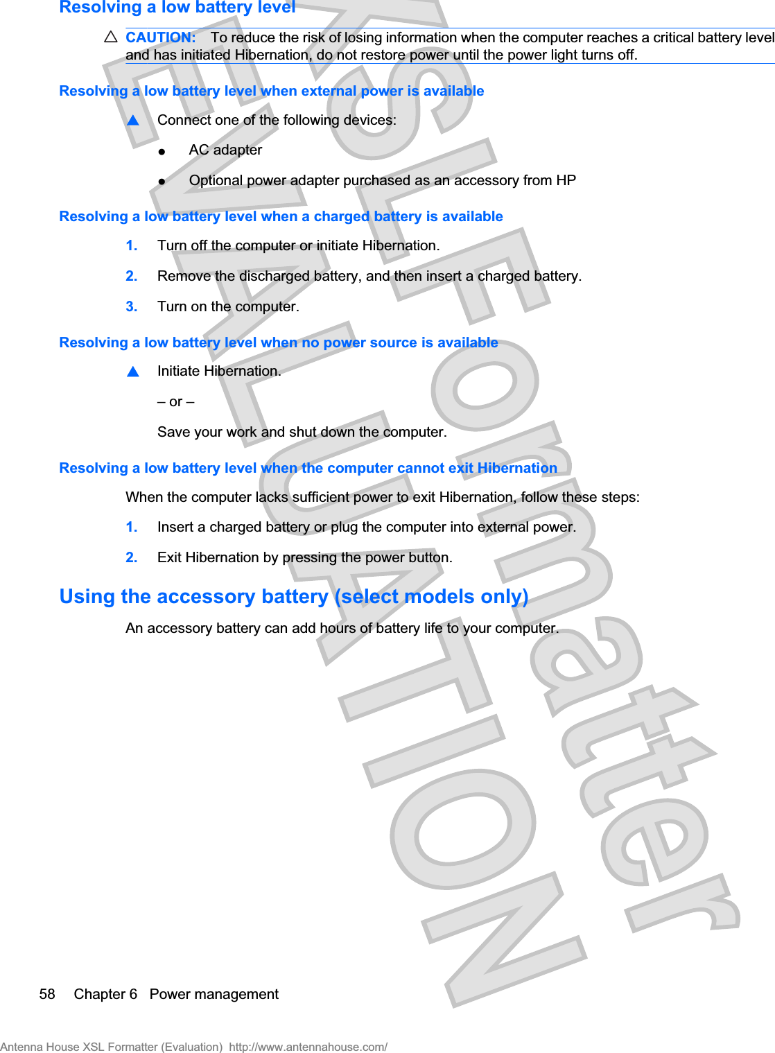 Resolving a low battery levelCAUTION: To reduce the risk of losing information when the computer reaches a critical battery leveland has initiated Hibernation, do not restore power until the power light turns off.Resolving a low battery level when external power is available⊡⊡Connect one of the following devices:łAC adapterłOptional power adapter purchased as an accessory from HPResolving a low battery level when a charged battery is available1. Turn off the computer or initiate Hibernation.2. Remove the discharged battery, and then insert a charged battery.3. Turn on the computer.Resolving a low battery level when no power source is available⊡Initiate Hibernation.– or –Save your work and shut down the computer.Resolving a low battery level when the computer cannot exit HibernationWhen the computer lacks sufficient power to exit Hibernation, follow these steps:1. Insert a charged battery or plug the computer into external power.2. Exit Hibernation by pressing the power button.Using the accessory battery (select models only)An accessory battery can add hours of battery life to your computer.58 Chapter 6   Power managementAntenna House XSL Formatter (Evaluation)  http://www.antennahouse.com/