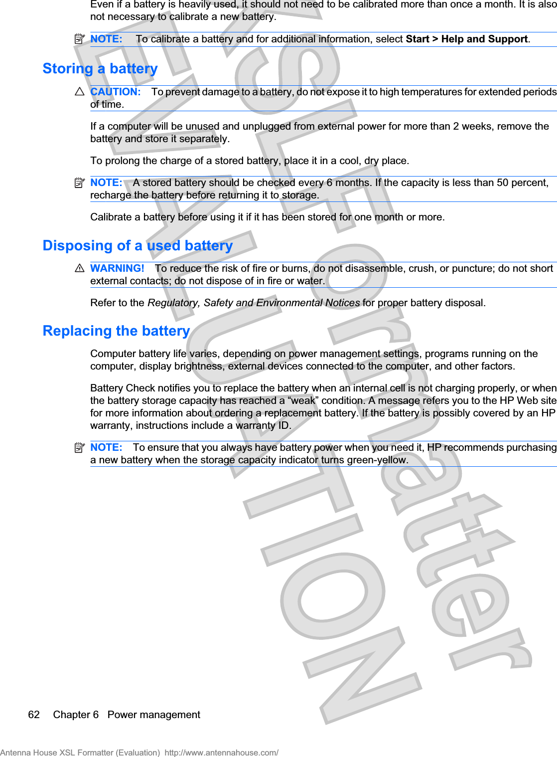 Even if a battery is heavily used, it should not need to be calibrated more than once a month. It is alsonot necessary to calibrate a new battery.NOTE:  To calibrate a battery and for additional information, select Start &gt; Help and Support.Storing a batteryCAUTION: To prevent damage to a battery, do not expose it to high temperatures for extended periodsof time.If a computer will be unused and unplugged from external power for more than 2 weeks, remove thebattery and store it separately.To prolong the charge of a stored battery, place it in a cool, dry place.NOTE: A stored battery should be checked every 6 months. If the capacity is less than 50 percent,recharge the battery before returning it to storage.Calibrate a battery before using it if it has been stored for one month or more.Disposing of a used batteryWARNING! To reduce the risk of fire or burns, do not disassemble, crush, or puncture; do not shortexternal contacts; do not dispose of in fire or water.Refer to the Regulatory, Safety and Environmental Notices for proper battery disposal.Replacing the batteryComputer battery life varies, depending on power management settings, programs running on thecomputer, display brightness, external devices connected to the computer, and other factors.Battery Check notifies you to replace the battery when an internal cell is not charging properly, or whenthe battery storage capacity has reached a “weak” condition. A message refers you to the HP Web sitefor more information about ordering a replacement battery. If the battery is possibly covered by an HPwarranty, instructions include a warranty ID.NOTE: To ensure that you always have battery power when you need it, HP recommends purchasinga new battery when the storage capacity indicator turns green-yellow.62 Chapter 6   Power managementAntenna House XSL Formatter (Evaluation)  http://www.antennahouse.com/