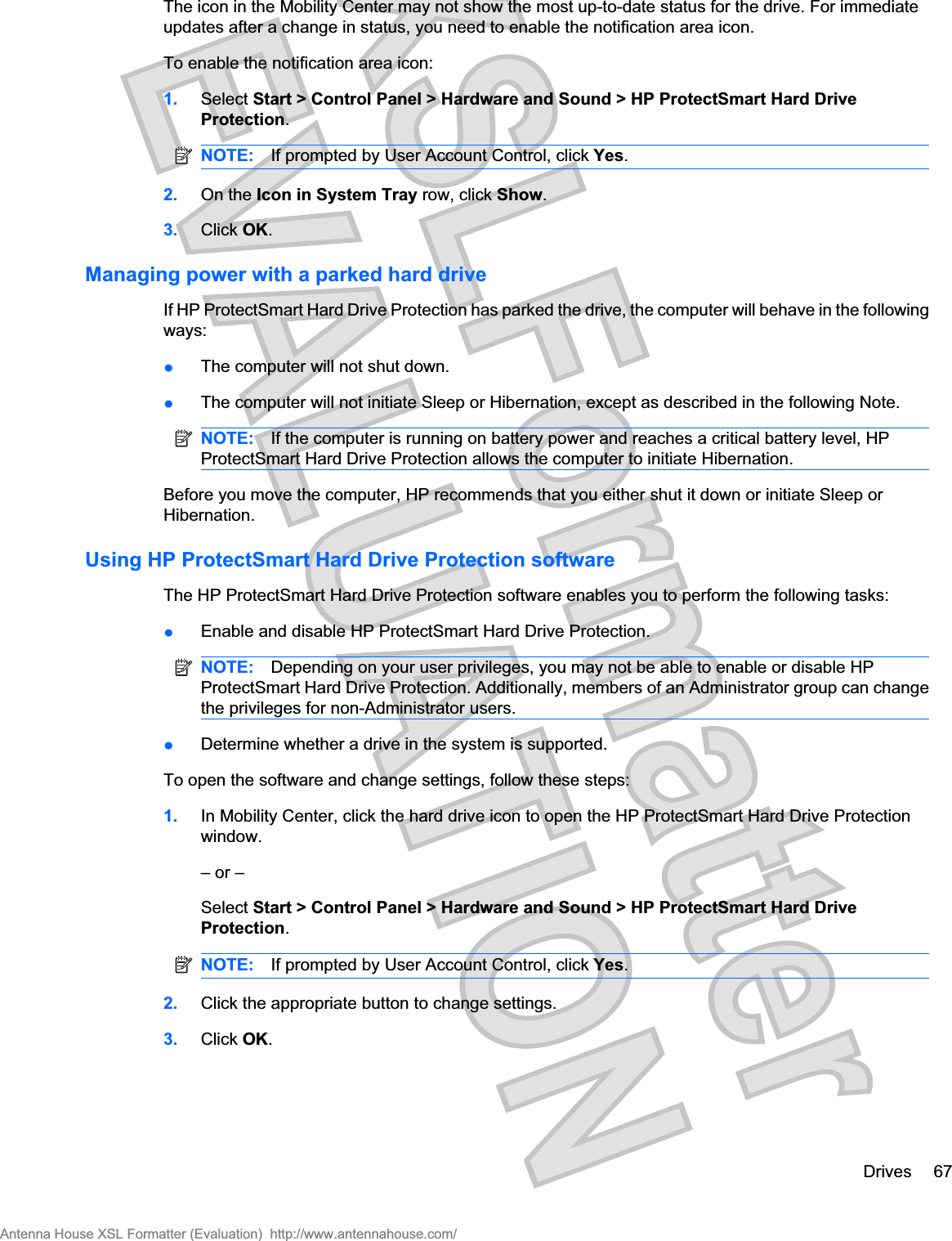 The icon in the Mobility Center may not show the most up-to-date status for the drive. For immediateupdates after a change in status, you need to enable the notification area icon.To enable the notification area icon:1. Select Start &gt; Control Panel &gt; Hardware and Sound &gt; HP ProtectSmart Hard DriveProtection.NOTE: If prompted by User Account Control, click Yes.2. On the Icon in System Tray row, click Show.3. Click OK.Managing power with a parked hard driveIf HP ProtectSmart Hard Drive Protection has parked the drive, the computer will behave in the followingways:łThe computer will not shut down.łThe computer will not initiate Sleep or Hibernation, except as described in the following Note.NOTE: If the computer is running on battery power and reaches a critical battery level, HPProtectSmart Hard Drive Protection allows the computer to initiate Hibernation.Before you move the computer, HP recommends that you either shut it down or initiate Sleep orHibernation.Using HP ProtectSmart Hard Drive Protection softwareThe HP ProtectSmart Hard Drive Protection software enables you to perform the following tasks:łEnable and disable HP ProtectSmart Hard Drive Protection.NOTE: Depending on your user privileges, you may not be able to enable or disable HPProtectSmart Hard Drive Protection. Additionally, members of an Administrator group can changethe privileges for non-Administrator users.łDetermine whether a drive in the system is supported.To open the software and change settings, follow these steps:1. In Mobility Center, click the hard drive icon to open the HP ProtectSmart Hard Drive Protectionwindow.– or –Select Start &gt; Control Panel &gt; Hardware and Sound &gt; HP ProtectSmart Hard DriveProtection.NOTE: If prompted by User Account Control, click Yes.2. Click the appropriate button to change settings.3. Click OK.Drives 67Antenna House XSL Formatter (Evaluation)  http://www.antennahouse.com/