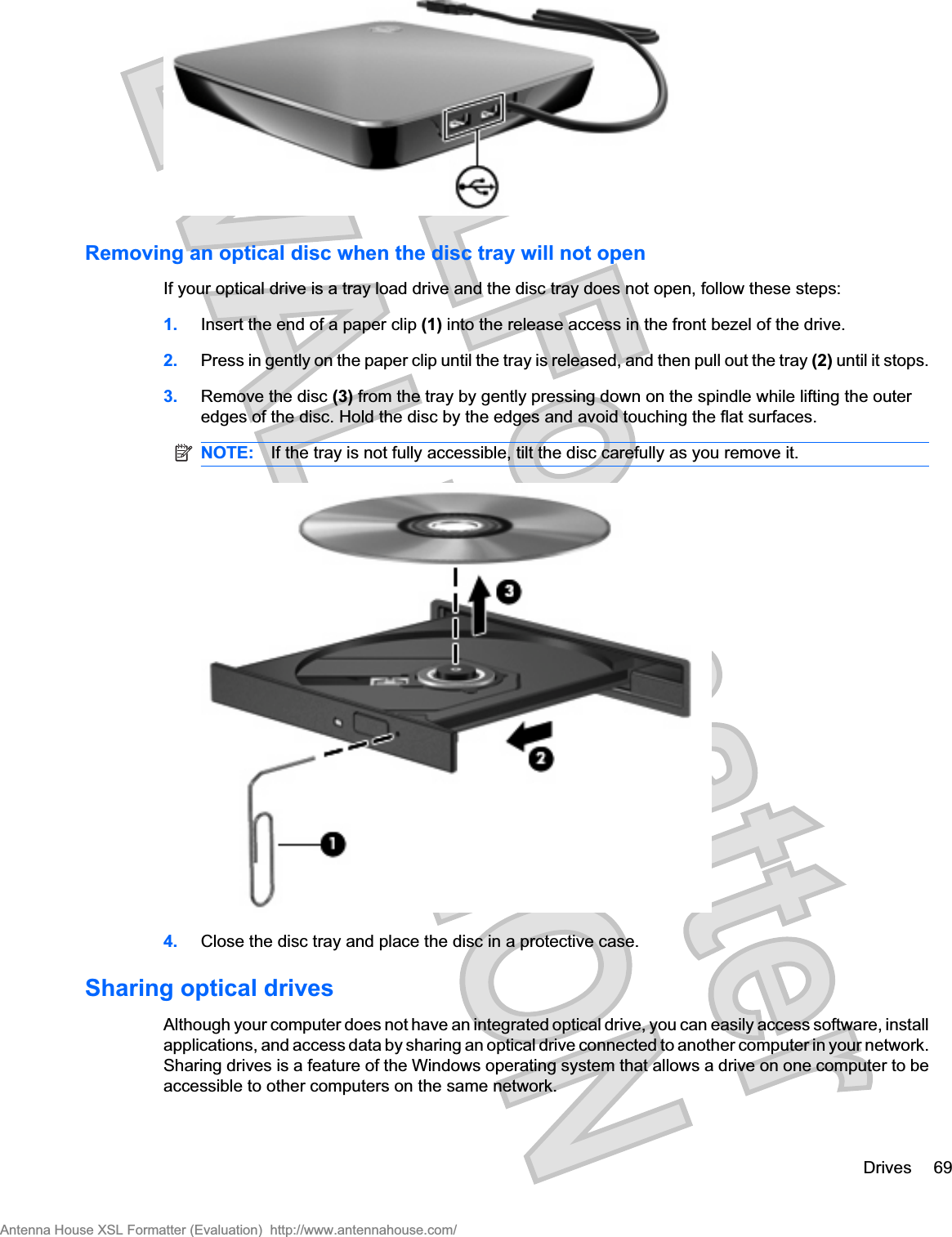 Removing an optical disc when the disc tray will not openIf your optical drive is a tray load drive and the disc tray does not open, follow these steps:1. Insert the end of a paper clip (1) into the release access in the front bezel of the drive.2. Press in gently on the paper clip until the tray is released, and then pull out the tray (2) until it stops.3. Remove the disc (3) from the tray by gently pressing down on the spindle while lifting the outeredges of the disc. Hold the disc by the edges and avoid touching the flat surfaces.NOTE: If the tray is not fully accessible, tilt the disc carefully as you remove it.4. Close the disc tray and place the disc in a protective case.Sharing optical drivesAlthough your computer does not have an integrated optical drive, you can easily access software, installapplications, and access data by sharing an optical drive connected to another computer in your network.Sharing drives is a feature of the Windows operating system that allows a drive on one computer to beaccessible to other computers on the same network.Drives 69Antenna House XSL Formatter (Evaluation)  http://www.antennahouse.com/