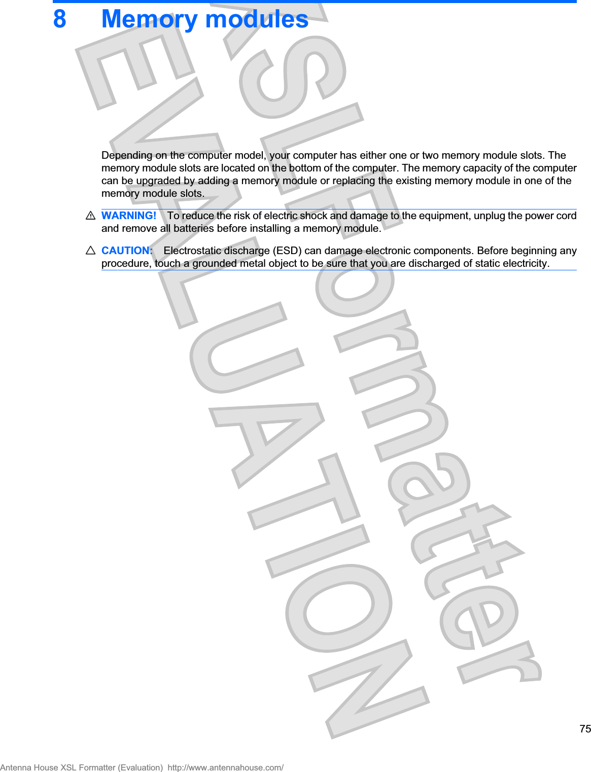 8 Memory modulesDepending on the computer model, your computer has either one or two memory module slots. Thememory module slots are located on the bottom of the computer. The memory capacity of the computercan be upgraded by adding a memory module or replacing the existing memory module in one of thememory module slots.WARNING! To reduce the risk of electric shock and damage to the equipment, unplug the power cordand remove all batteries before installing a memory module.CAUTION: Electrostatic discharge (ESD) can damage electronic components. Before beginning anyprocedure, touch a grounded metal object to be sure that you are discharged of static electricity.75Antenna House XSL Formatter (Evaluation)  http://www.antennahouse.com/