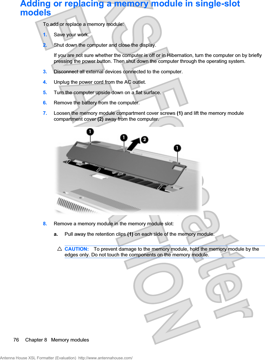 Adding or replacing a memory module in single-slotmodelsTo add or replace a memory module:1. Save your work.2. Shut down the computer and close the display.If you are not sure whether the computer is off or in Hibernation, turn the computer on by brieflypressing the power button. Then shut down the computer through the operating system.3. Disconnect all external devices connected to the computer.4. Unplug the power cord from the AC outlet.5. Turn the computer upside down on a flat surface.6. Remove the battery from the computer.7. Loosen the memory module compartment cover screws (1) and lift the memory modulecompartment cover (2) away from the computer.8. Remove a memory module in the memory module slot:a. Pull away the retention clips (1) on each side of the memory module.CAUTION: To prevent damage to the memory module, hold the memory module by theedges only. Do not touch the components on the memory module.76 Chapter 8   Memory modulesAntenna House XSL Formatter (Evaluation)  http://www.antennahouse.com/