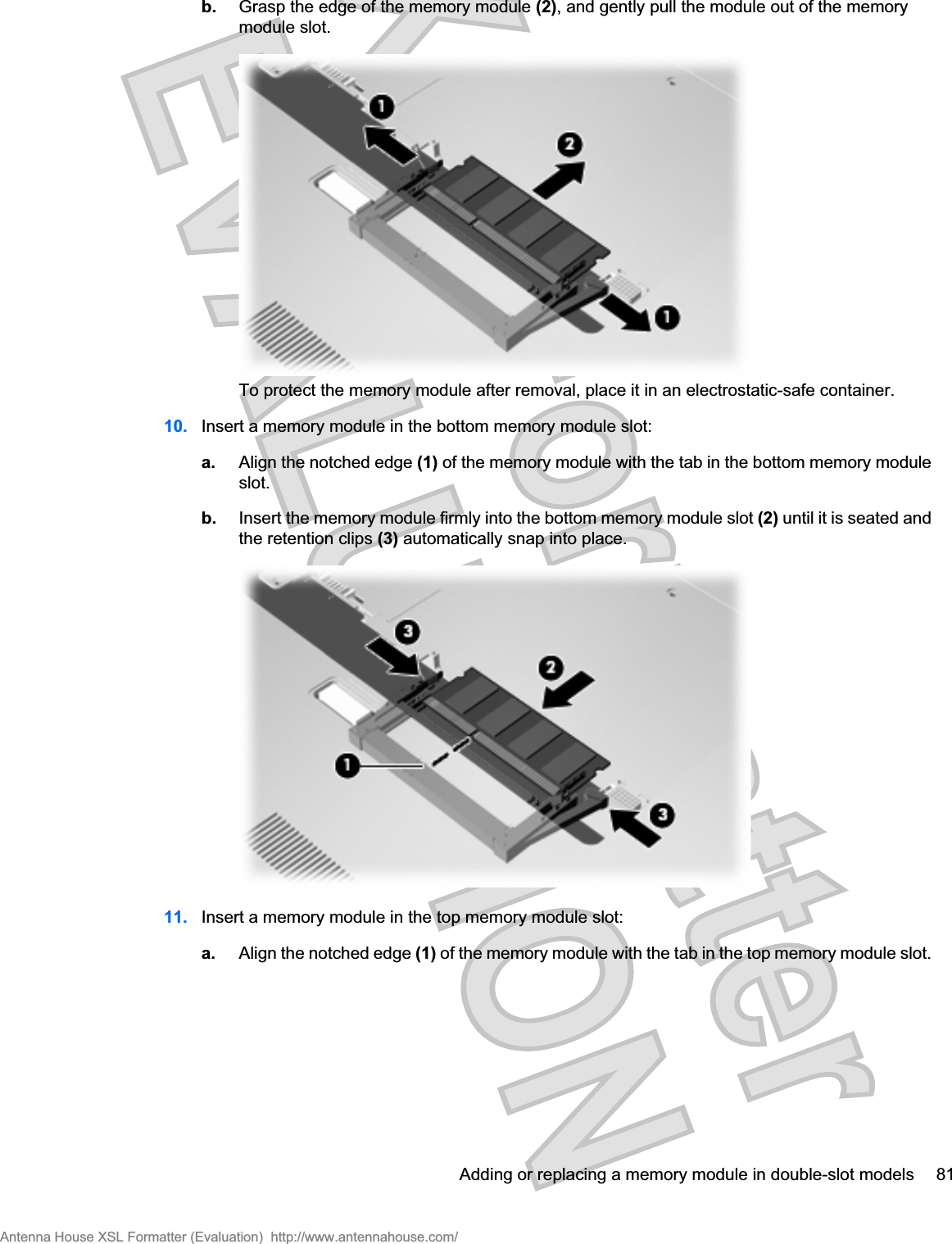 b. Grasp the edge of the memory module (2), and gently pull the module out of the memorymodule slot.To protect the memory module after removal, place it in an electrostatic-safe container.10. Insert a memory module in the bottom memory module slot:a. Align the notched edge (1) of the memory module with the tab in the bottom memory moduleslot.b. Insert the memory module firmly into the bottom memory module slot (2) until it is seated andthe retention clips (3) automatically snap into place.11. Insert a memory module in the top memory module slot:a. Align the notched edge (1) of the memory module with the tab in the top memory module slot.Adding or replacing a memory module in double-slot models 81Antenna House XSL Formatter (Evaluation)  http://www.antennahouse.com/