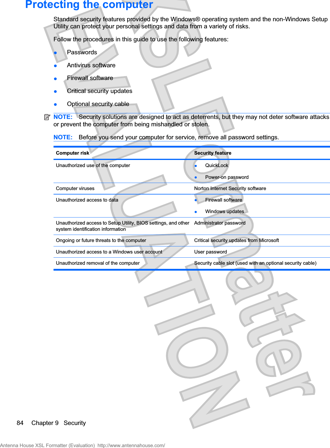 Protecting the computerStandard security features provided by the Windows® operating system and the non-Windows SetupUtility can protect your personal settings and data from a variety of risks.Follow the procedures in this guide to use the following features:łPasswordsłAntivirus softwarełFirewall softwarełCritical security updatesłOptional security cableNOTE: Security solutions are designed to act as deterrents, but they may not deter software attacksor prevent the computer from being mishandled or stolen.NOTE: Before you send your computer for service, remove all password settings.Computer risk Security featureUnauthorized use of the computer łQuickLockłPower-on passwordComputer viruses Norton Internet Security softwareUnauthorized access to data łFirewall softwarełWindows updatesUnauthorized access to Setup Utility, BIOS settings, and othersystem identification informationAdministrator passwordOngoing or future threats to the computer Critical security updates from MicrosoftUnauthorized access to a Windows user account User passwordUnauthorized removal of the computer Security cable slot (used with an optional security cable)84 Chapter 9   SecurityAntenna House XSL Formatter (Evaluation)  http://www.antennahouse.com/