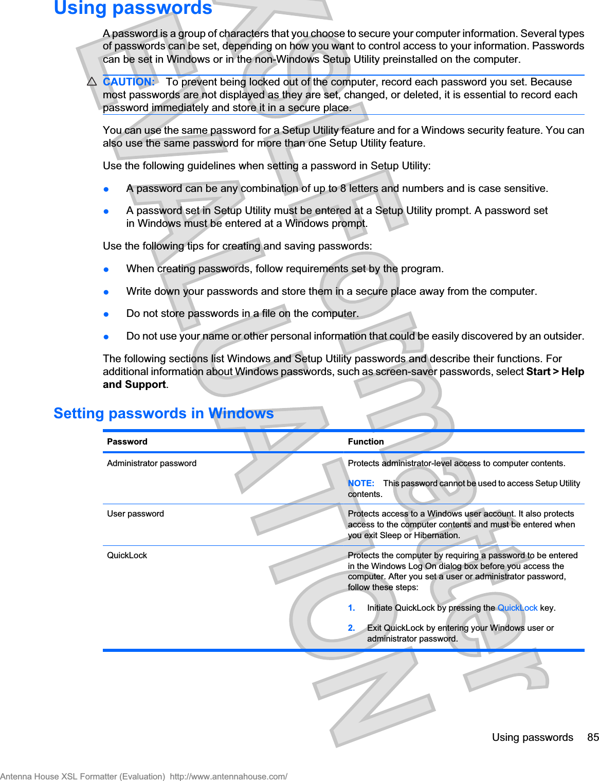 Using passwordsA password is a group of characters that you choose to secure your computer information. Several typesof passwords can be set, depending on how you want to control access to your information. Passwordscan be set in Windows or in the non-Windows Setup Utility preinstalled on the computer.CAUTION: To prevent being locked out of the computer, record each password you set. Becausemost passwords are not displayed as they are set, changed, or deleted, it is essential to record eachpassword immediately and store it in a secure place.You can use the same password for a Setup Utility feature and for a Windows security feature. You canalso use the same password for more than one Setup Utility feature.Use the following guidelines when setting a password in Setup Utility:łA password can be any combination of up to 8 letters and numbers and is case sensitive.łA password set in Setup Utility must be entered at a Setup Utility prompt. A password setin Windows must be entered at a Windows prompt.Use the following tips for creating and saving passwords:łWhen creating passwords, follow requirements set by the program.łWrite down your passwords and store them in a secure place away from the computer.łDo not store passwords in a file on the computer.łDo not use your name or other personal information that could be easily discovered by an outsider.The following sections list Windows and Setup Utility passwords and describe their functions. Foradditional information about Windows passwords, such as screen-saver passwords, select Start &gt; Helpand Support.Setting passwords in WindowsPassword FunctionAdministrator password Protects administrator-level access to computer contents.NOTE: This password cannot be used to access Setup Utilitycontents.User password Protects access to a Windows user account. It also protectsaccess to the computer contents and must be entered whenyou exit Sleep or Hibernation.QuickLock Protects the computer by requiring a password to be enteredin the Windows Log On dialog box before you access thecomputer. After you set a user or administrator password,follow these steps:1. Initiate QuickLock by pressing the QuickLock key.2. Exit QuickLock by entering your Windows user oradministrator password.Using passwords 85Antenna House XSL Formatter (Evaluation)  http://www.antennahouse.com/
