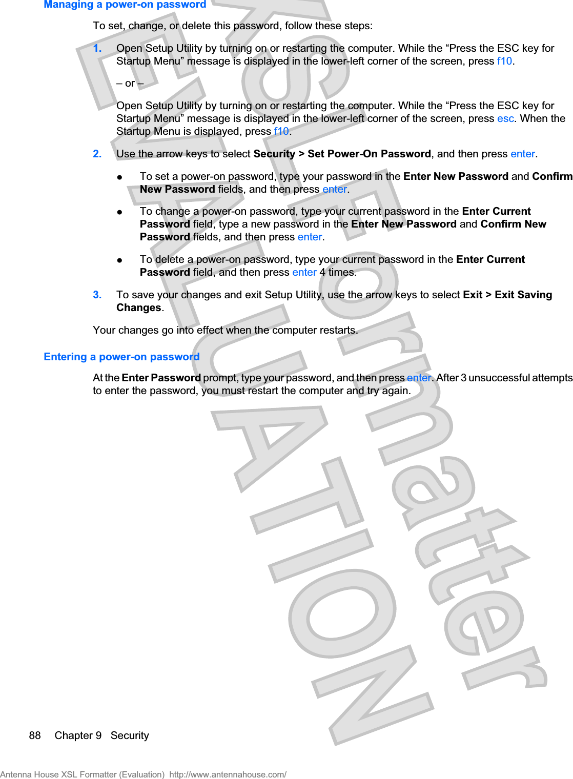Managing a power-on passwordTo set, change, or delete this password, follow these steps:1. Open Setup Utility by turning on or restarting the computer. While the “Press the ESC key forStartup Menu” message is displayed in the lower-left corner of the screen, press f10.– or –Open Setup Utility by turning on or restarting the computer. While the “Press the ESC key forStartup Menu” message is displayed in the lower-left corner of the screen, press esc. When theStartup Menu is displayed, press f10.2. Use the arrow keys to select Security &gt; Set Power-On Password, and then press enter.łTo set a power-on password, type your password in the Enter New Password and ConfirmNew Password fields, and then press enter.łTo change a power-on password, type your current password in the Enter CurrentPassword field, type a new password in the Enter New Password and Confirm NewPassword fields, and then press enter.łTo delete a power-on password, type your current password in the Enter CurrentPassword field, and then press enter 4 times.3. To save your changes and exit Setup Utility, use the arrow keys to select Exit &gt; Exit SavingChanges.Your changes go into effect when the computer restarts.Entering a power-on passwordAt the Enter Password prompt, type your password, and then press enter. After 3 unsuccessful attemptsto enter the password, you must restart the computer and try again.88 Chapter 9   SecurityAntenna House XSL Formatter (Evaluation)  http://www.antennahouse.com/