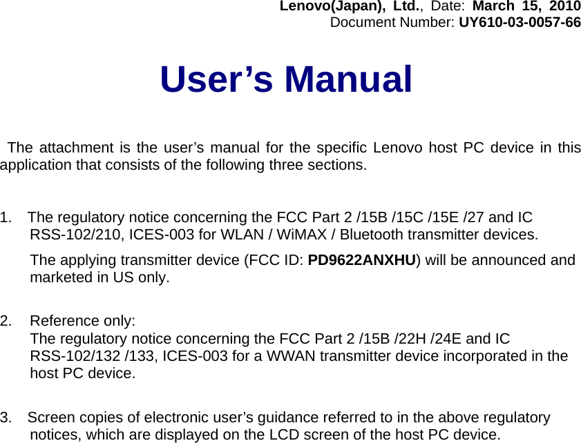 Lenovo(Japan), Ltd., Date: March 15, 2010 Document Number: UY610-03-0057-66   User’s Manual     The attachment is the user’s manual for the specific Lenovo host PC device in this application that consists of the following three sections.   1.    The regulatory notice concerning the FCC Part 2 /15B /15C /15E /27 and IC RSS-102/210, ICES-003 for WLAN / WiMAX / Bluetooth transmitter devices.   The applying transmitter device (FCC ID: PD9622ANXHU) will be announced and marketed in US only.   2.  Reference only:   The regulatory notice concerning the FCC Part 2 /15B /22H /24E and IC RSS-102/132 /133, ICES-003 for a WWAN transmitter device incorporated in the host PC device.   3.    Screen copies of electronic user’s guidance referred to in the above regulatory notices, which are displayed on the LCD screen of the host PC device.      