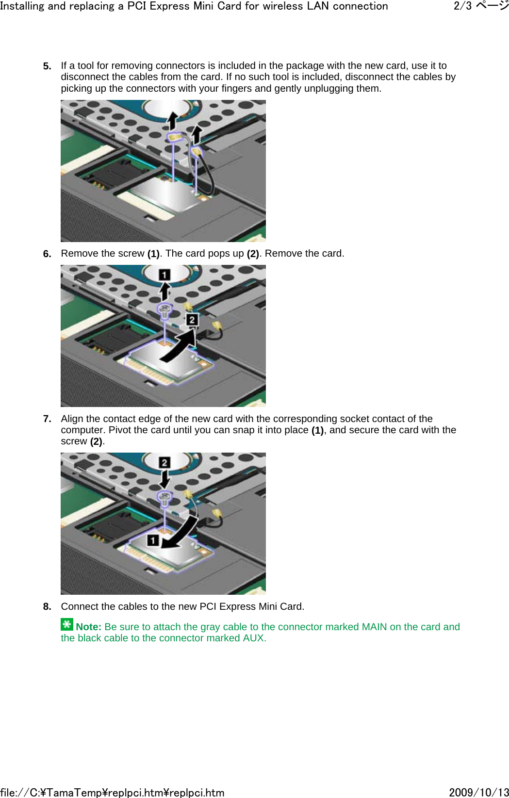 5. If a tool for removing connectors is included in the package with the new card, use it to disconnect the cables from the card. If no such tool is included, disconnect the cables by picking up the connectors with your fingers and gently unplugging them.   6. Remove the screw (1). The card pops up (2). Remove the card.   7. Align the contact edge of the new card with the corresponding socket contact of the computer. Pivot the card until you can snap it into place (1), and secure the card with the screw (2).   8. Connect the cables to the new PCI Express Mini Card.   Note: Be sure to attach the gray cable to the connector marked MAIN on the card and the black cable to the connector marked AUX.2/3 ページInstalling and replacing a PCI Express Mini Card for wireless LAN connection2009/10/13file://C:\TamaTemp\replpci.htm\replpci.htm