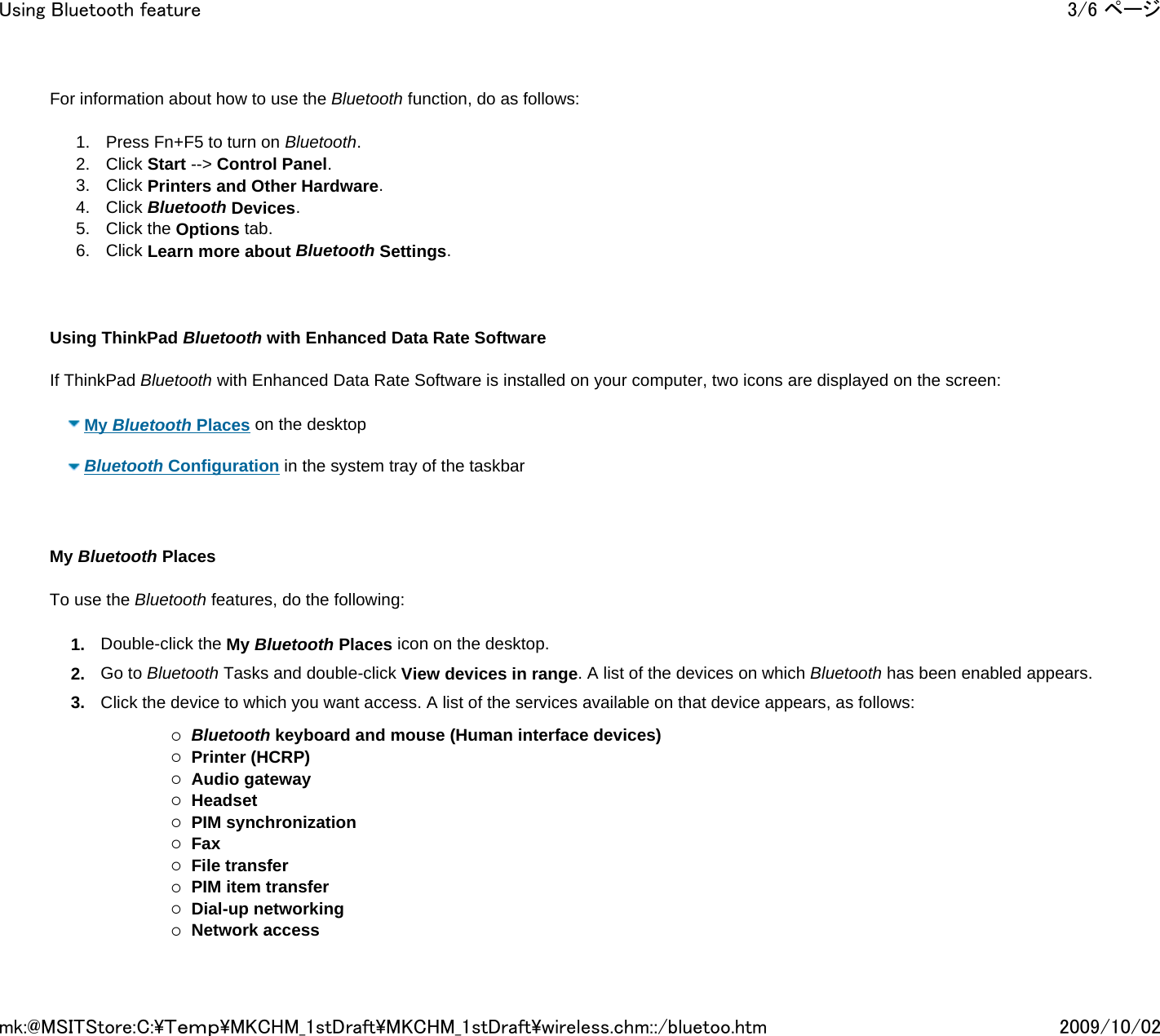 For information about how to use the Bluetooth function, do as follows:  1. Press Fn+F5 to turn on Bluetooth. 2. Click Start --&gt; Control Panel. 3. Click Printers and Other Hardware. 4. Click Bluetooth Devices. 5. Click the Options tab. 6. Click Learn more about Bluetooth Settings.       Using ThinkPad Bluetooth with Enhanced Data Rate Software   If ThinkPad Bluetooth with Enhanced Data Rate Software is installed on your computer, two icons are displayed on the screen:   My Bluetooth Places on the desktop     Bluetooth Configuration in the system tray of the taskbar        My Bluetooth Places   To use the Bluetooth features, do the following: 1. Double-click the My Bluetooth Places icon on the desktop. 2. Go to Bluetooth Tasks and double-click View devices in range. A list of the devices on which Bluetooth has been enabled appears. 3. Click the device to which you want access. A list of the services available on that device appears, as follows:    {Bluetooth keyboard and mouse (Human interface devices) {Printer (HCRP) {Audio gateway {Headset {PIM synchronization {Fax {File transfer {PIM item transfer {Dial-up networking {Network access 3/6 ページUsing Bluetooth feature2009/10/02mk:@MSITStore:C:\Ｔｅｍｐ\MKCHM_1stDraft\MKCHM_1stDraft\wireless.chm::/bluetoo.htm