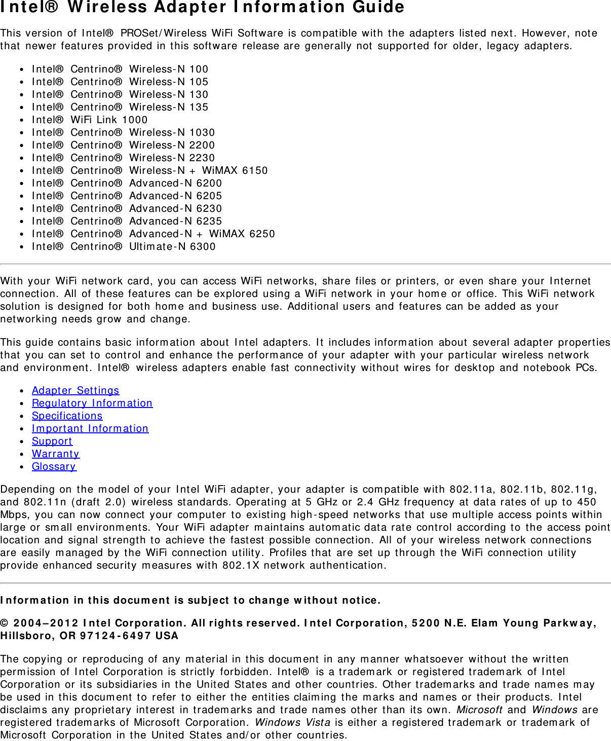 I nt el®  W ir eless Adapt er  I nform at ion GuideThis version of I ntel®  PROSet / Wireless WiFi Soft ware is com pat ible wit h  t he adapt ers list ed next .  However,  not ethat  newer feat ures provided in t his software  release are  generally not  support ed for  older,  legacy  adapt ers.I nt el®  Centrino®  Wireless- N 100I nt el®  Centrino®  Wireless- N 105I nt el®  Centrino®  Wireless- N 130I nt el®  Centrino®  Wireless- N 135I nt el®  WiFi Link 1000I nt el®  Centrino®  Wireless- N 1030I nt el®  Centrino®  Wireless- N 2200I nt el®  Centrino®  Wireless- N 2230I nt el®  Centrino®  Wireless- N +  WiMAX 6150I nt el®  Centrino®  Advanced - N 6200I nt el®  Centrino®  Advanced - N 6205I nt el®  Centrino®  Advanced - N 6230I nt el®  Centrino®  Advanced - N 6235I nt el®  Centrino®  Advanced - N +  WiMAX 6250I nt el®  Centrino®  Ultim ate-N 6300Wit h your  WiFi net work card, you can access WiFi networks,  share  files or  print ers,  or  even share  your  I nt ernetconnect ion.  All  of  these feat ures can be explored  using a WiFi network  in your  hom e or  office. This WiFi net worksolut ion  is designed  for  bot h  hom e and  business use.  Additional users and  feat ures can be added as yournet working needs grow  and  change.This guide contains basic inform at ion  about  I nt el  adapt ers.  I t  includes inform at ion  about  several adapt er  propertiesthat  you can set  t o  cont rol  and  enhance the perform ance of your  adapter  wit h  your  particular  wireless net workand  environm ent.  I nt el®  wireless adapt ers enable  fast  connectivit y  wit hout  wires for  deskt op  and  not ebook  PCs.Adapt er  SettingsRegulat ory  I nform at ionSpecificat ionsI m portant  I nform at ionSupportWarrant yGlossaryDepending on  t he m odel of  your  I nt el  WiFi adapter, your  adapter  is com patible wit h  802.11a,  802.11b, 802.11g,and  802.11n  ( draft  2.0)  wireless st andards. Operat ing at  5  GHz or  2.4  GHz frequency  at  dat a rat es of up  t o  450Mbps, you can now  connect  your  com puter  t o  existing high - speed  net works t hat  use m ult iple access points wit hinlarge or  sm all environm ent s.  Your  WiFi adapter  m aint ains aut om at ic data rate control  according to  the  access pointlocat ion and  signal  st rengt h t o  achieve the fast est  possible connection.  All  of  your  wireless net work connect ionsare easily  m anaged  by  the  WiFi connect ion  utilit y. Profiles t hat  are  set  up  through  t he WiFi connect ion  ut ilityprovide enhanced securit y  m easures wit h  802.1X net work authenticat ion.I n form a t ion  in  t his docu m e nt  is subj e ct  t o chan ge  w it hout  not ice.©  2 0 0 4 – 2 0 1 2  I nt el Cor por at ion.  All r igh t s reserved. I n t el Corpor a t ion,  5 2 0 0  N .E.  Elam  Young  Parkw ay,Hillsbor o,  OR 9 7 1 2 4 - 6 4 9 7  USAThe copying  or  reproducing of any  m at erial in t his docum ent  in any m anner  what soever  wit hout  the writtenperm ission of I ntel  Corporat ion is st rict ly  forbidden.  I nt el®  is a t radem ark  or  regist ered t radem ark  of  I nt elCorporat ion or  it s subsidiaries in the Unit ed  St at es and  ot her  countries.  Ot her t radem arks and  trade nam es m aybe used in this docum ent  t o  refer  to  eit her t he  ent it ies claim ing  the m arks and  nam es or  t heir  product s.  I nt eldisclaim s any proprietary int erest  in t radem arks and  t rade nam es ot her  than  it s own.  Microsoft  and  Windows areregist ered t radem arks of  Microsoft  Corporation.  Windows Vist a is eit her a regist ered t radem ark  or  t radem ark  ofMicrosoft  Corporat ion in t he United  Stat es and/ or  ot her  count ries.