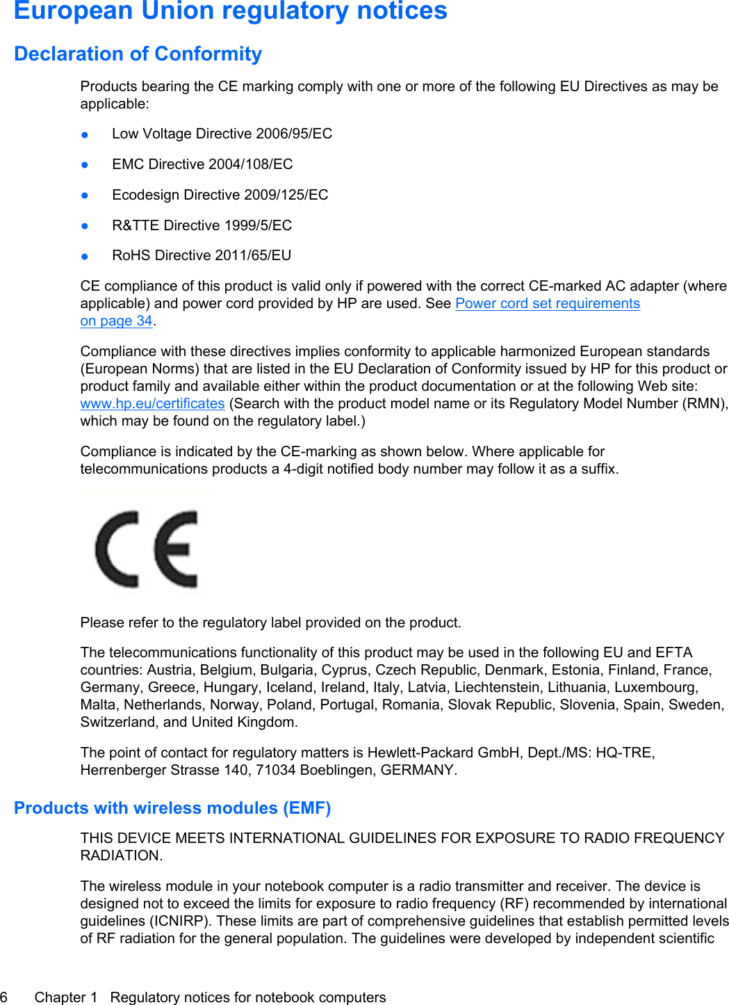 European Union regulatory noticesDeclaration of ConformityProducts bearing the CE marking comply with one or more of the following EU Directives as may beapplicable:●Low Voltage Directive 2006/95/EC●EMC Directive 2004/108/EC●Ecodesign Directive 2009/125/EC●R&amp;TTE Directive 1999/5/EC●RoHS Directive 2011/65/EUCE compliance of this product is valid only if powered with the correct CE-marked AC adapter (whereapplicable) and power cord provided by HP are used. See Power cord set requirementson page 34.Compliance with these directives implies conformity to applicable harmonized European standards(European Norms) that are listed in the EU Declaration of Conformity issued by HP for this product orproduct family and available either within the product documentation or at the following Web site:www.hp.eu/certificates (Search with the product model name or its Regulatory Model Number (RMN),which may be found on the regulatory label.)Compliance is indicated by the CE-marking as shown below. Where applicable fortelecommunications products a 4-digit notified body number may follow it as a suffix.Please refer to the regulatory label provided on the product.The telecommunications functionality of this product may be used in the following EU and EFTAcountries: Austria, Belgium, Bulgaria, Cyprus, Czech Republic, Denmark, Estonia, Finland, France,Germany, Greece, Hungary, Iceland, Ireland, Italy, Latvia, Liechtenstein, Lithuania, Luxembourg,Malta, Netherlands, Norway, Poland, Portugal, Romania, Slovak Republic, Slovenia, Spain, Sweden,Switzerland, and United Kingdom.The point of contact for regulatory matters is Hewlett-Packard GmbH, Dept./MS: HQ-TRE,Herrenberger Strasse 140, 71034 Boeblingen, GERMANY.Products with wireless modules (EMF)THIS DEVICE MEETS INTERNATIONAL GUIDELINES FOR EXPOSURE TO RADIO FREQUENCYRADIATION.The wireless module in your notebook computer is a radio transmitter and receiver. The device isdesigned not to exceed the limits for exposure to radio frequency (RF) recommended by internationalguidelines (ICNIRP). These limits are part of comprehensive guidelines that establish permitted levelsof RF radiation for the general population. The guidelines were developed by independent scientific6 Chapter 1   Regulatory notices for notebook computers