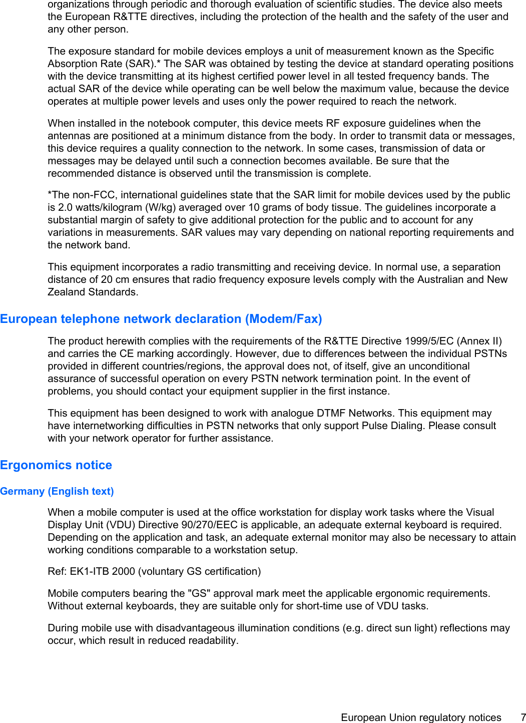 organizations through periodic and thorough evaluation of scientific studies. The device also meetsthe European R&amp;TTE directives, including the protection of the health and the safety of the user andany other person.The exposure standard for mobile devices employs a unit of measurement known as the SpecificAbsorption Rate (SAR).* The SAR was obtained by testing the device at standard operating positionswith the device transmitting at its highest certified power level in all tested frequency bands. Theactual SAR of the device while operating can be well below the maximum value, because the deviceoperates at multiple power levels and uses only the power required to reach the network.When installed in the notebook computer, this device meets RF exposure guidelines when theantennas are positioned at a minimum distance from the body. In order to transmit data or messages,this device requires a quality connection to the network. In some cases, transmission of data ormessages may be delayed until such a connection becomes available. Be sure that therecommended distance is observed until the transmission is complete.*The non-FCC, international guidelines state that the SAR limit for mobile devices used by the publicis 2.0 watts/kilogram (W/kg) averaged over 10 grams of body tissue. The guidelines incorporate asubstantial margin of safety to give additional protection for the public and to account for anyvariations in measurements. SAR values may vary depending on national reporting requirements andthe network band.This equipment incorporates a radio transmitting and receiving device. In normal use, a separationdistance of 20 cm ensures that radio frequency exposure levels comply with the Australian and NewZealand Standards.European telephone network declaration (Modem/Fax)The product herewith complies with the requirements of the R&amp;TTE Directive 1999/5/EC (Annex II)and carries the CE marking accordingly. However, due to differences between the individual PSTNsprovided in different countries/regions, the approval does not, of itself, give an unconditionalassurance of successful operation on every PSTN network termination point. In the event ofproblems, you should contact your equipment supplier in the first instance.This equipment has been designed to work with analogue DTMF Networks. This equipment mayhave internetworking difficulties in PSTN networks that only support Pulse Dialing. Please consultwith your network operator for further assistance.Ergonomics noticeGermany (English text)When a mobile computer is used at the office workstation for display work tasks where the VisualDisplay Unit (VDU) Directive 90/270/EEC is applicable, an adequate external keyboard is required.Depending on the application and task, an adequate external monitor may also be necessary to attainworking conditions comparable to a workstation setup.Ref: EK1-ITB 2000 (voluntary GS certification)Mobile computers bearing the &quot;GS&quot; approval mark meet the applicable ergonomic requirements.Without external keyboards, they are suitable only for short-time use of VDU tasks.During mobile use with disadvantageous illumination conditions (e.g. direct sun light) reflections mayoccur, which result in reduced readability.European Union regulatory notices 7