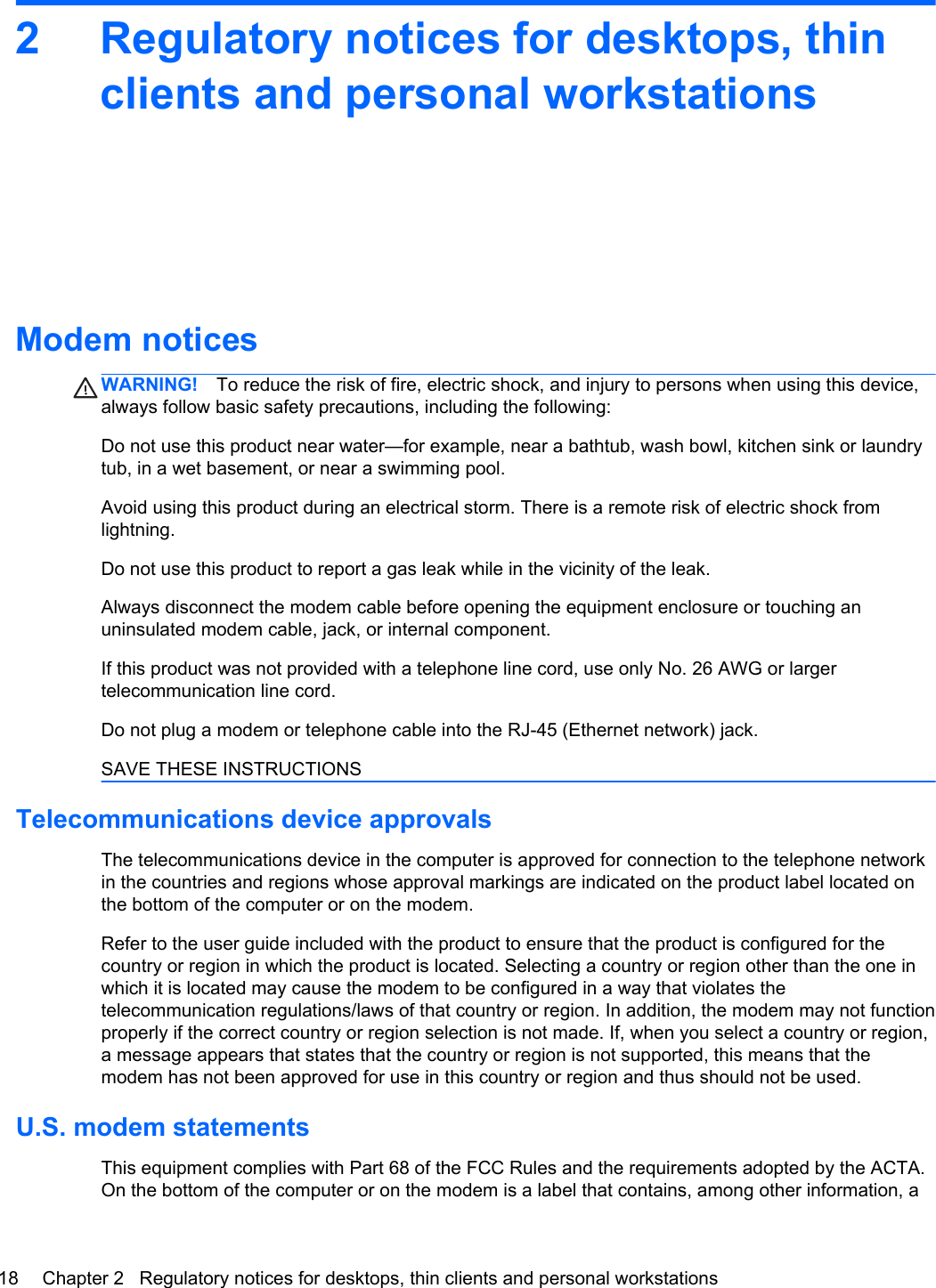 2 Regulatory notices for desktops, thinclients and personal workstationsModem noticesWARNING! To reduce the risk of fire, electric shock, and injury to persons when using this device,always follow basic safety precautions, including the following:Do not use this product near water—for example, near a bathtub, wash bowl, kitchen sink or laundrytub, in a wet basement, or near a swimming pool.Avoid using this product during an electrical storm. There is a remote risk of electric shock fromlightning.Do not use this product to report a gas leak while in the vicinity of the leak.Always disconnect the modem cable before opening the equipment enclosure or touching anuninsulated modem cable, jack, or internal component.If this product was not provided with a telephone line cord, use only No. 26 AWG or largertelecommunication line cord.Do not plug a modem or telephone cable into the RJ-45 (Ethernet network) jack.SAVE THESE INSTRUCTIONSTelecommunications device approvalsThe telecommunications device in the computer is approved for connection to the telephone networkin the countries and regions whose approval markings are indicated on the product label located onthe bottom of the computer or on the modem.Refer to the user guide included with the product to ensure that the product is configured for thecountry or region in which the product is located. Selecting a country or region other than the one inwhich it is located may cause the modem to be configured in a way that violates thetelecommunication regulations/laws of that country or region. In addition, the modem may not functionproperly if the correct country or region selection is not made. If, when you select a country or region,a message appears that states that the country or region is not supported, this means that themodem has not been approved for use in this country or region and thus should not be used.U.S. modem statementsThis equipment complies with Part 68 of the FCC Rules and the requirements adopted by the ACTA.On the bottom of the computer or on the modem is a label that contains, among other information, a18 Chapter 2   Regulatory notices for desktops, thin clients and personal workstations