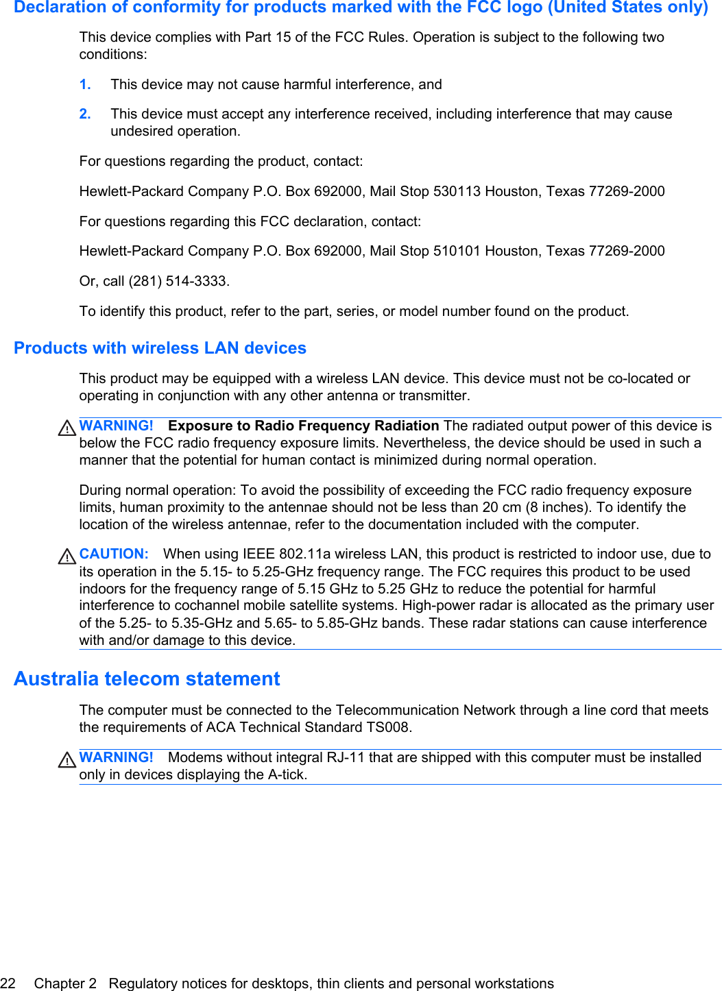 Declaration of conformity for products marked with the FCC logo (United States only)This device complies with Part 15 of the FCC Rules. Operation is subject to the following twoconditions:1. This device may not cause harmful interference, and2. This device must accept any interference received, including interference that may causeundesired operation.For questions regarding the product, contact:Hewlett-Packard Company P.O. Box 692000, Mail Stop 530113 Houston, Texas 77269-2000For questions regarding this FCC declaration, contact:Hewlett-Packard Company P.O. Box 692000, Mail Stop 510101 Houston, Texas 77269-2000Or, call (281) 514-3333.To identify this product, refer to the part, series, or model number found on the product.Products with wireless LAN devicesThis product may be equipped with a wireless LAN device. This device must not be co-located oroperating in conjunction with any other antenna or transmitter.WARNING! Exposure to Radio Frequency Radiation The radiated output power of this device isbelow the FCC radio frequency exposure limits. Nevertheless, the device should be used in such amanner that the potential for human contact is minimized during normal operation.During normal operation: To avoid the possibility of exceeding the FCC radio frequency exposurelimits, human proximity to the antennae should not be less than 20 cm (8 inches). To identify thelocation of the wireless antennae, refer to the documentation included with the computer.CAUTION: When using IEEE 802.11a wireless LAN, this product is restricted to indoor use, due toits operation in the 5.15- to 5.25-GHz frequency range. The FCC requires this product to be usedindoors for the frequency range of 5.15 GHz to 5.25 GHz to reduce the potential for harmfulinterference to cochannel mobile satellite systems. High-power radar is allocated as the primary userof the 5.25- to 5.35-GHz and 5.65- to 5.85-GHz bands. These radar stations can cause interferencewith and/or damage to this device.Australia telecom statementThe computer must be connected to the Telecommunication Network through a line cord that meetsthe requirements of ACA Technical Standard TS008.WARNING! Modems without integral RJ-11 that are shipped with this computer must be installedonly in devices displaying the A-tick.22 Chapter 2   Regulatory notices for desktops, thin clients and personal workstations
