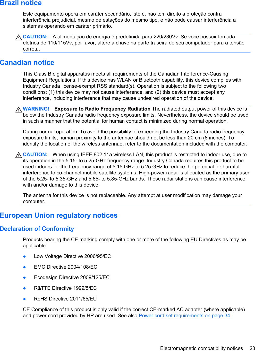 Brazil noticeEste equipamento opera em caráter secundário, isto é, não tem direito a proteção contrainterferência prejudicial, mesmo de estações do mesmo tipo, e não pode causar interferência asistemas operando em caráter primário.CAUTION: A alimentação de energia é predefinida para 220/230Vv. Se você possuir tomadaelétrica de 110/115Vv, por favor, altere a chave na parte traseira do seu computador para a tensãocorreta.Canadian noticeThis Class B digital apparatus meets all requirements of the Canadian Interference-CausingEquipment Regulations. If this device has WLAN or Bluetooth capability, this device complies withIndustry Canada license-exempt RSS standard(s). Operation is subject to the following twoconditions: (1) this device may not cause interference, and (2) this device must accept anyinterference, including interference that may cause undesired operation of the device.WARNING! Exposure to Radio Frequency Radiation The radiated output power of this device isbelow the Industry Canada radio frequency exposure limits. Nevertheless, the device should be usedin such a manner that the potential for human contact is minimized during normal operation.During normal operation: To avoid the possibility of exceeding the Industry Canada radio frequencyexposure limits, human proximity to the antennae should not be less than 20 cm (8 inches). Toidentify the location of the wireless antennae, refer to the documentation included with the computer.CAUTION: When using IEEE 802.11a wireless LAN, this product is restricted to indoor use, due toits operation in the 5.15- to 5.25-GHz frequency range. Industry Canada requires this product to beused indoors for the frequency range of 5.15 GHz to 5.25 GHz to reduce the potential for harmfulinterference to co-channel mobile satellite systems. High-power radar is allocated as the primary userof the 5.25- to 5.35-GHz and 5.65- to 5.85-GHz bands. These radar stations can cause interferencewith and/or damage to this device.The antenna for this device is not replaceable. Any attempt at user modification may damage yourcomputer.European Union regulatory noticesDeclaration of ConformityProducts bearing the CE marking comply with one or more of the following EU Directives as may beapplicable:●Low Voltage Directive 2006/95/EC●EMC Directive 2004/108/EC●Ecodesign Directive 2009/125/EC●R&amp;TTE Directive 1999/5/EC●RoHS Directive 2011/65/EUCE Compliance of this product is only valid if the correct CE-marked AC adapter (where applicable)and power cord provided by HP are used. See also Power cord set requirements on page 34.Electromagnetic compatibility notices 23