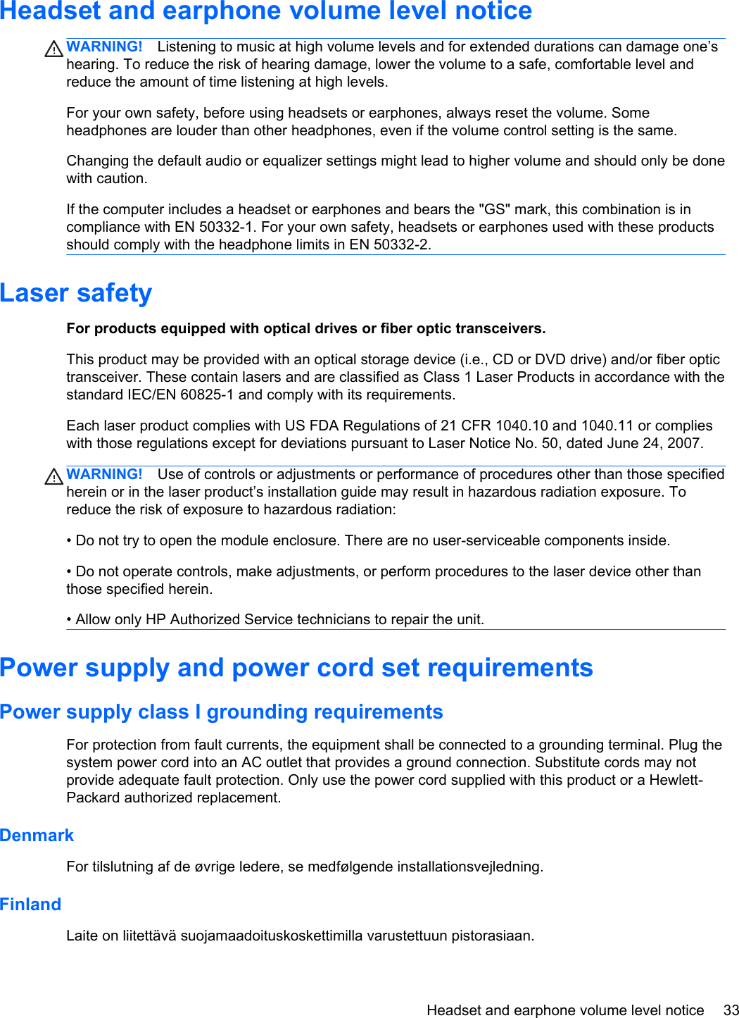 Headset and earphone volume level noticeWARNING! Listening to music at high volume levels and for extended durations can damage one’shearing. To reduce the risk of hearing damage, lower the volume to a safe, comfortable level andreduce the amount of time listening at high levels.For your own safety, before using headsets or earphones, always reset the volume. Someheadphones are louder than other headphones, even if the volume control setting is the same.Changing the default audio or equalizer settings might lead to higher volume and should only be donewith caution.If the computer includes a headset or earphones and bears the &quot;GS&quot; mark, this combination is incompliance with EN 50332-1. For your own safety, headsets or earphones used with these productsshould comply with the headphone limits in EN 50332-2.Laser safetyFor products equipped with optical drives or fiber optic transceivers.This product may be provided with an optical storage device (i.e., CD or DVD drive) and/or fiber optictransceiver. These contain lasers and are classified as Class 1 Laser Products in accordance with thestandard IEC/EN 60825-1 and comply with its requirements.Each laser product complies with US FDA Regulations of 21 CFR 1040.10 and 1040.11 or complieswith those regulations except for deviations pursuant to Laser Notice No. 50, dated June 24, 2007.WARNING! Use of controls or adjustments or performance of procedures other than those specifiedherein or in the laser product’s installation guide may result in hazardous radiation exposure. Toreduce the risk of exposure to hazardous radiation:• Do not try to open the module enclosure. There are no user-serviceable components inside.• Do not operate controls, make adjustments, or perform procedures to the laser device other thanthose specified herein.• Allow only HP Authorized Service technicians to repair the unit.Power supply and power cord set requirementsPower supply class I grounding requirementsFor protection from fault currents, the equipment shall be connected to a grounding terminal. Plug thesystem power cord into an AC outlet that provides a ground connection. Substitute cords may notprovide adequate fault protection. Only use the power cord supplied with this product or a Hewlett-Packard authorized replacement.DenmarkFor tilslutning af de øvrige ledere, se medfølgende installationsvejledning.FinlandLaite on liitettävä suojamaadoituskoskettimilla varustettuun pistorasiaan.Headset and earphone volume level notice 33