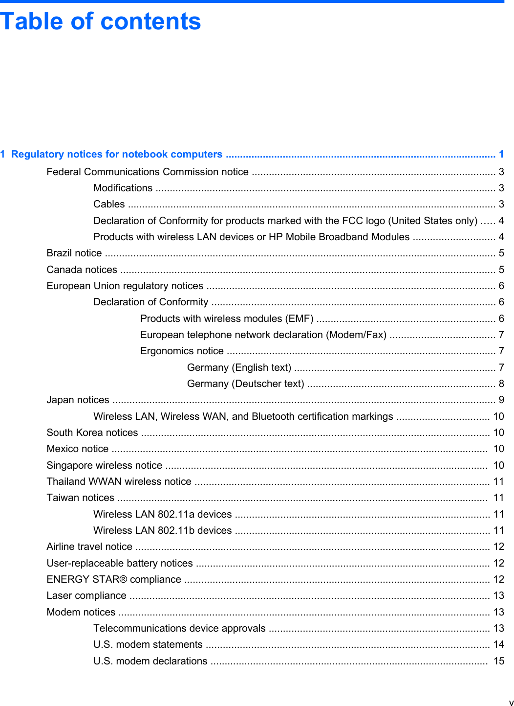 Table of contents1  Regulatory notices for notebook computers ............................................................................................... 1Federal Communications Commission notice ...................................................................................... 3Modifications ........................................................................................................................ 3Cables .................................................................................................................................. 3Declaration of Conformity for products marked with the FCC logo (United States only) ..... 4Products with wireless LAN devices or HP Mobile Broadband Modules ............................. 4Brazil notice .......................................................................................................................................... 5Canada notices .................................................................................................................................... 5European Union regulatory notices ...................................................................................................... 6Declaration of Conformity .................................................................................................... 6Products with wireless modules (EMF) ............................................................... 6European telephone network declaration (Modem/Fax) ..................................... 7Ergonomics notice ............................................................................................... 7Germany (English text) ....................................................................... 7Germany (Deutscher text) .................................................................. 8Japan notices ....................................................................................................................................... 9Wireless LAN, Wireless WAN, and Bluetooth certification markings ................................. 10South Korea notices ........................................................................................................................... 10Mexico notice .....................................................................................................................................  10Singapore wireless notice ..................................................................................................................  10Thailand WWAN wireless notice ........................................................................................................ 11Taiwan notices ...................................................................................................................................  11Wireless LAN 802.11a devices .......................................................................................... 11Wireless LAN 802.11b devices .......................................................................................... 11Airline travel notice ............................................................................................................................. 12User-replaceable battery notices ........................................................................................................ 12ENERGY STAR® compliance ............................................................................................................ 12Laser compliance ............................................................................................................................... 13Modem notices ................................................................................................................................... 13Telecommunications device approvals .............................................................................. 13U.S. modem statements .................................................................................................... 14U.S. modem declarations ..................................................................................................  15v