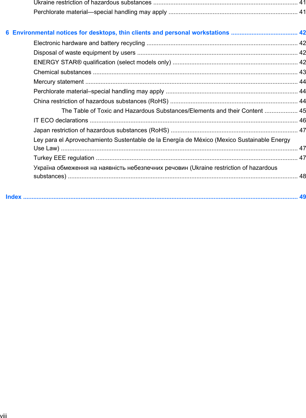Ukraine restriction of hazardous substances ..................................................................................... 41Perchlorate material—special handling may apply ............................................................................ 416  Environmental notices for desktops, thin clients and personal workstations ....................................... 42Electronic hardware and battery recycling ......................................................................................... 42Disposal of waste equipment by users ............................................................................................... 42ENERGY STAR® qualification (select models only) .......................................................................... 42Chemical substances ......................................................................................................................... 43Mercury statement .............................................................................................................................. 44Perchlorate material–special handling may apply .............................................................................. 44China restriction of hazardous substances (RoHS) ........................................................................... 44The Table of Toxic and Hazardous Substances/Elements and their Content ................... 45IT ECO declarations ........................................................................................................................... 46Japan restriction of hazardous substances (RoHS) ........................................................................... 47Ley para el Aprovechamiento Sustentable de la Energía de México (Mexico Sustainable EnergyUse Law) ............................................................................................................................................ 47Turkey EEE regulation ....................................................................................................................... 47Україна обмеження на наявність небезпечних речовин (Ukraine restriction of hazardoussubstances) ........................................................................................................................................ 48Index ................................................................................................................................................................... 49viii