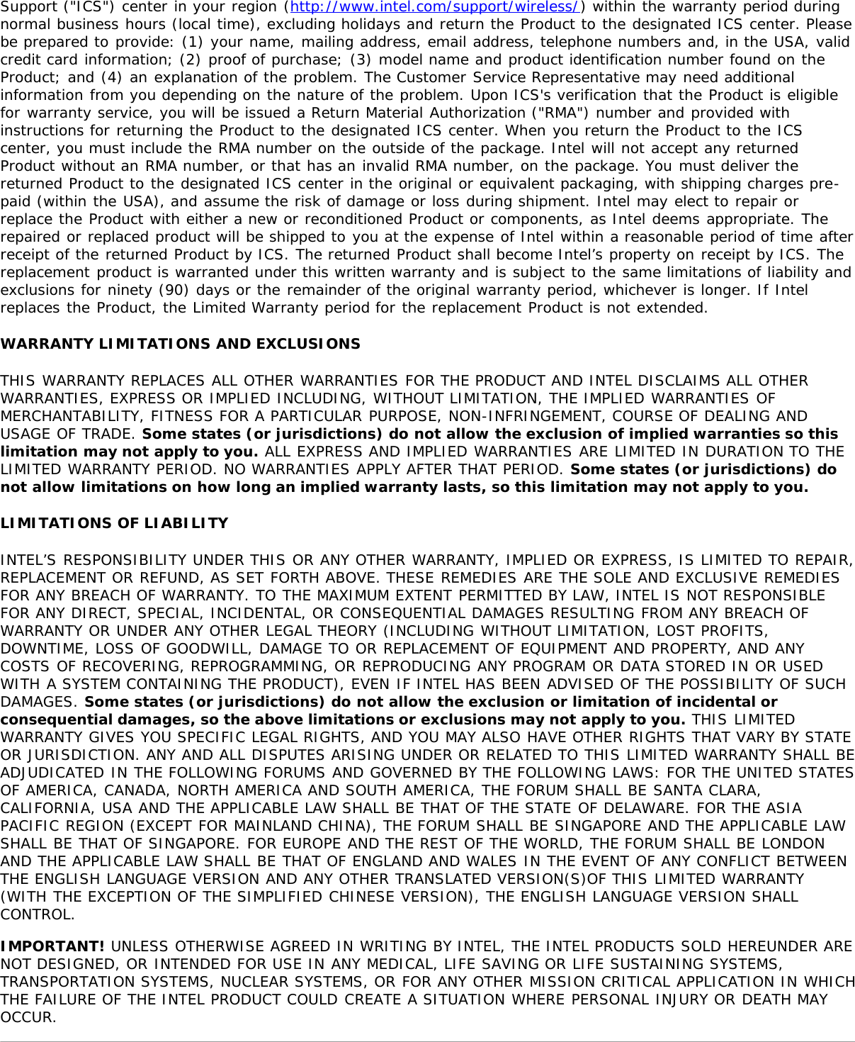 Support (&quot;ICS&quot;) center in your region (http://www.intel.com/support/wireless/) within the warranty period duringnormal business hours (local time), excluding holidays and return the Product to the designated ICS center. Pleasebe prepared to provide: (1) your name, mailing address, email address, telephone numbers and, in the USA, validcredit card information; (2) proof of purchase; (3) model name and product identification number found on theProduct; and (4) an explanation of the problem. The Customer Service Representative may need additionalinformation from you depending on the nature of the problem. Upon ICS&apos;s verification that the Product is eligiblefor warranty service, you will be issued a Return Material Authorization (&quot;RMA&quot;) number and provided withinstructions for returning the Product to the designated ICS center. When you return the Product to the ICScenter, you must include the RMA number on the outside of the package. Intel will not accept any returnedProduct without an RMA number, or that has an invalid RMA number, on the package. You must deliver thereturned Product to the designated ICS center in the original or equivalent packaging, with shipping charges pre-paid (within the USA), and assume the risk of damage or loss during shipment. Intel may elect to repair orreplace the Product with either a new or reconditioned Product or components, as Intel deems appropriate. Therepaired or replaced product will be shipped to you at the expense of Intel within a reasonable period of time afterreceipt of the returned Product by ICS. The returned Product shall become Intel’s property on receipt by ICS. Thereplacement product is warranted under this written warranty and is subject to the same limitations of liability andexclusions for ninety (90) days or the remainder of the original warranty period, whichever is longer. If Intelreplaces the Product, the Limited Warranty period for the replacement Product is not extended.WARRANTY LIMITATIONS AND EXCLUSIONSTHIS WARRANTY REPLACES ALL OTHER WARRANTIES FOR THE PRODUCT AND INTEL DISCLAIMS ALL OTHERWARRANTIES, EXPRESS OR IMPLIED INCLUDING, WITHOUT LIMITATION, THE IMPLIED WARRANTIES OFMERCHANTABILITY, FITNESS FOR A PARTICULAR PURPOSE, NON-INFRINGEMENT, COURSE OF DEALING ANDUSAGE OF TRADE. Some states (or jurisdictions) do not allow the exclusion of implied warranties so thislimitation may not apply to you. ALL EXPRESS AND IMPLIED WARRANTIES ARE LIMITED IN DURATION TO THELIMITED WARRANTY PERIOD. NO WARRANTIES APPLY AFTER THAT PERIOD. Some states (or jurisdictions) donot allow limitations on how long an implied warranty lasts, so this limitation may not apply to you.LIMITATIONS OF LIABILITYINTEL’S RESPONSIBILITY UNDER THIS OR ANY OTHER WARRANTY, IMPLIED OR EXPRESS, IS LIMITED TO REPAIR,REPLACEMENT OR REFUND, AS SET FORTH ABOVE. THESE REMEDIES ARE THE SOLE AND EXCLUSIVE REMEDIESFOR ANY BREACH OF WARRANTY. TO THE MAXIMUM EXTENT PERMITTED BY LAW, INTEL IS NOT RESPONSIBLEFOR ANY DIRECT, SPECIAL, INCIDENTAL, OR CONSEQUENTIAL DAMAGES RESULTING FROM ANY BREACH OFWARRANTY OR UNDER ANY OTHER LEGAL THEORY (INCLUDING WITHOUT LIMITATION, LOST PROFITS,DOWNTIME, LOSS OF GOODWILL, DAMAGE TO OR REPLACEMENT OF EQUIPMENT AND PROPERTY, AND ANYCOSTS OF RECOVERING, REPROGRAMMING, OR REPRODUCING ANY PROGRAM OR DATA STORED IN OR USEDWITH A SYSTEM CONTAINING THE PRODUCT), EVEN IF INTEL HAS BEEN ADVISED OF THE POSSIBILITY OF SUCHDAMAGES. Some states (or jurisdictions) do not allow the exclusion or limitation of incidental orconsequential damages, so the above limitations or exclusions may not apply to you. THIS LIMITEDWARRANTY GIVES YOU SPECIFIC LEGAL RIGHTS, AND YOU MAY ALSO HAVE OTHER RIGHTS THAT VARY BY STATEOR JURISDICTION. ANY AND ALL DISPUTES ARISING UNDER OR RELATED TO THIS LIMITED WARRANTY SHALL BEADJUDICATED IN THE FOLLOWING FORUMS AND GOVERNED BY THE FOLLOWING LAWS: FOR THE UNITED STATESOF AMERICA, CANADA, NORTH AMERICA AND SOUTH AMERICA, THE FORUM SHALL BE SANTA CLARA,CALIFORNIA, USA AND THE APPLICABLE LAW SHALL BE THAT OF THE STATE OF DELAWARE. FOR THE ASIAPACIFIC REGION (EXCEPT FOR MAINLAND CHINA), THE FORUM SHALL BE SINGAPORE AND THE APPLICABLE LAWSHALL BE THAT OF SINGAPORE. FOR EUROPE AND THE REST OF THE WORLD, THE FORUM SHALL BE LONDONAND THE APPLICABLE LAW SHALL BE THAT OF ENGLAND AND WALES IN THE EVENT OF ANY CONFLICT BETWEENTHE ENGLISH LANGUAGE VERSION AND ANY OTHER TRANSLATED VERSION(S)OF THIS LIMITED WARRANTY(WITH THE EXCEPTION OF THE SIMPLIFIED CHINESE VERSION), THE ENGLISH LANGUAGE VERSION SHALLCONTROL.IMPORTANT! UNLESS OTHERWISE AGREED IN WRITING BY INTEL, THE INTEL PRODUCTS SOLD HEREUNDER ARENOT DESIGNED, OR INTENDED FOR USE IN ANY MEDICAL, LIFE SAVING OR LIFE SUSTAINING SYSTEMS,TRANSPORTATION SYSTEMS, NUCLEAR SYSTEMS, OR FOR ANY OTHER MISSION CRITICAL APPLICATION IN WHICHTHE FAILURE OF THE INTEL PRODUCT COULD CREATE A SITUATION WHERE PERSONAL INJURY OR DEATH MAYOCCUR.