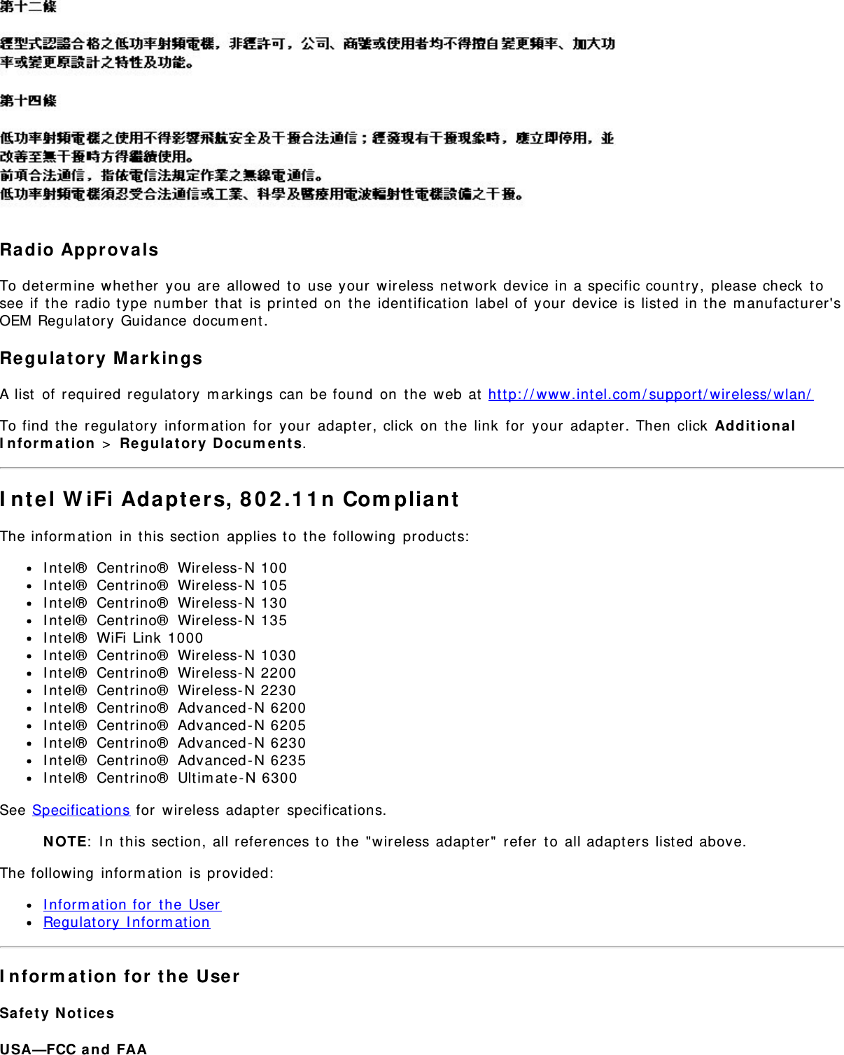 Ra dio Approva lsTo determ ine whether  you are  allowed  to  use your  wireless network  device in a specific country,  please check  tosee if  t he radio type num ber  t hat  is print ed on  t he  ident ification label of  your  device is listed in t he m anufact urer&apos;sOEM Regulat ory  Guidance docum ent.Re gula tory  Mark ingsA list  of  required regulatory  m arkings can be found  on  t he web at  http: / / www.int el.com / support / wireless/ wlan/To find  the  regulat ory  inform ation  for  your  adapt er, click  on  the  link  for  your  adapter. Then  click  Ad dit ion a lI n for m a t ion  &gt;  Re gulat ory  Docum ent s.I nt el W iFi Adapt e rs, 8 0 2 .1 1 n Com plia ntThe inform at ion  in t his sect ion  applies t o  t he following  product s:I nt el®  Centrino®  Wireless- N 100I nt el®  Centrino®  Wireless- N 105I nt el®  Centrino®  Wireless- N 130I nt el®  Centrino®  Wireless- N 135I nt el®  WiFi Link 1000I nt el®  Centrino®  Wireless- N 1030I nt el®  Centrino®  Wireless- N 2200I nt el®  Centrino®  Wireless- N 2230I nt el®  Centrino®  Advanced - N 6200I nt el®  Centrino®  Advanced - N 6205I nt el®  Centrino®  Advanced - N 6230I nt el®  Centrino®  Advanced - N 6235I nt el®  Centrino®  Ultim ate-N 6300See Specificat ions for  wireless adapt er  specifications.N OTE:  I n t his sect ion, all references t o  the &quot;wireless adapt er&quot;  refer  to  all adapters list ed above.The following  inform ation  is provided:I nform at ion for  the  UserRegulat ory  I nform at ionI nform a tion  for  t he  UserSa fe t y  N ot icesUSA—FCC a nd  FAA