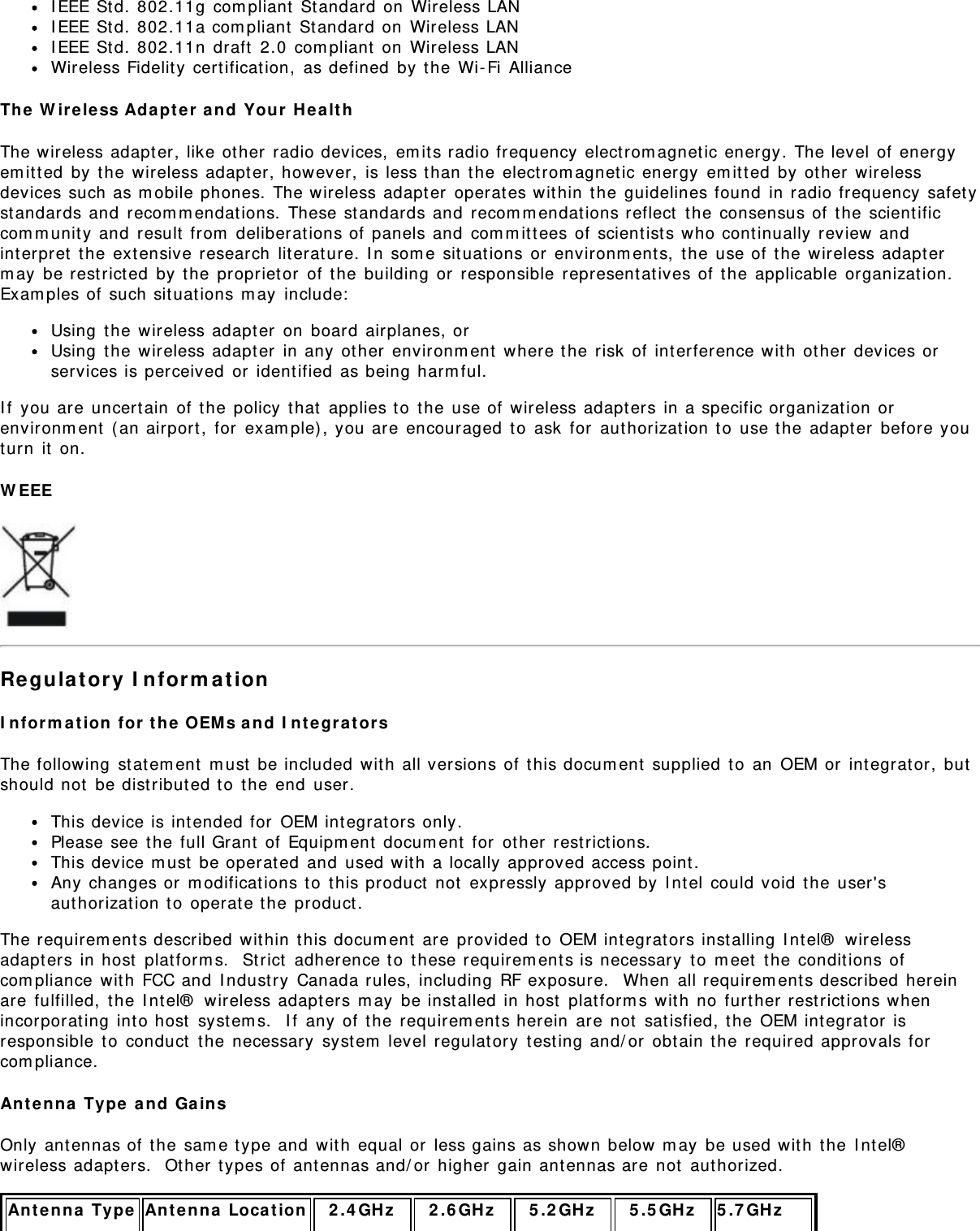 I EEE St d. 802.11g  com pliant  St andard on  Wireless LANI EEE St d. 802.11a com pliant  St andard on  Wireless LANI EEE St d. 802.11n  draft  2.0  com pliant  on  Wireless LANWireless Fidelit y  cert ification,  as defined  by t he Wi- Fi  AllianceThe  W ir eless Adapt e r and  You r  H e alt hThe wireless adapt er, like other  radio devices,  em its radio frequency  elect rom agnet ic energy. The level of  energyem it t ed  by t he wireless adapt er, however,  is less t han  the  electrom agnet ic energy  em itted  by  other  wirelessdevices such as m obile phones. The wireless adapter  operates wit hin  t he guidelines found  in radio frequency safet yst andards and  recom m endat ions.  These standards and  recom m endat ions reflect  t he consensus of  the scient ificcom m unit y and  result  from  deliberat ions of panels and  com m it tees of  scientist s who cont inually  review andint erpret  the extensive research  lit erature.  I n som e sit uat ions or  environm ent s,  t he use of  the  wireless adapt erm ay  be restrict ed  by t he propriet or  of t he building or  responsible  represent at ives of  t he applicable organizat ion.Exam ples of  such sit uat ions m ay  include:Using  the wireless adapt er  on  board  airplanes, orUsing  the wireless adapt er  in any  ot her  environm ent  where the risk  of int erference wit h  other  devices orservices is perceived  or  identified  as being harm ful.I f  you are  uncert ain  of  the policy  t hat  applies t o  t he use of wireless adapt ers in a specific organizat ion orenvironm ent  ( an airport ,  for  exam ple) , you are  encouraged  t o  ask  for  authorizat ion t o  use the  adapt er  before youturn  it  on.W EEERe gula tory  I nform a t ionI n form a t ion  for t he  OEM s a nd  I ntegra t or sThe following  st at em ent  m ust  be included  wit h  all versions of t his docum ent  supplied  t o  an  OEM or  integrator,  butshould not  be dist ributed t o  t he end  user.This device is intended for  OEM integrat ors only.Please see t he full Grant  of  Equipm ent  docum ent  for  other  restrictions.This device m ust  be operat ed  and  used wit h  a locally approved access point.Any changes or  m odificat ions t o  t his product  not  expressly  approved by I nt el  could void  t he user&apos;saut horizat ion to  operat e t he product .The requirem ents described within  t his docum ent  are provided t o  OEM integrat ors inst alling  I nt el®  wirelessadapt ers in host  plat form s.   St rict  adherence t o  t hese requirem ents is necessary  t o  m eet  t he condit ions ofcom pliance  wit h  FCC and  I ndust ry  Canada rules,  including RF exposure.   When  all requirem ent s described  hereinare fulfilled,  the  I nt el®  wireless adapt ers m ay  be inst alled  in host  plat form s wit h  no further rest rict ions whenincorporat ing int o host  syst em s.   I f  any of  the  requirem ent s herein  are  not  sat isfied, t he OEM int egrat or  isresponsible t o  conduct  t he necessary  syst em  level regulat ory  test ing and/ or  obtain t he required approvals forcom pliance.Ant enna  Ty pe  and  Ga insOnly ant ennas of  t he sam e t ype and  wit h  equal or  less gains as shown below m ay  be used wit h  the  I nt el®wireless adapters.  Ot her t ypes of  antennas and/ or  higher  gain antennas are  not  aut horized.Ant enna  Ty pe Ant enna  Loca t ion 2 .4 GHz 2 .6 GHz 5 .2 GHz 5 .5 GHz 5 .7 GH z  