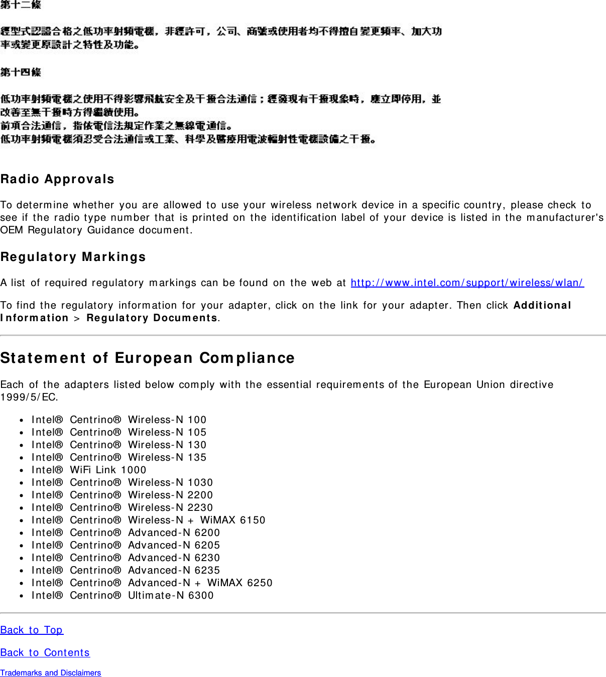 Ra dio Approva lsTo determ ine whether  you are  allowed  to  use your  wireless network  device in a specific country,  please check  tosee if  t he radio type num ber  t hat  is print ed on  t he  ident ification label of  your  device is listed in t he m anufact urer&apos;sOEM Regulat ory  Guidance docum ent.Re gula tory  Mark ingsA list  of  required regulatory  m arkings can be found  on  t he web at  http: / / www.int el.com / support / wireless/ wlan/To find  the  regulat ory  inform ation  for  your  adapt er, click  on  the  link  for  your  adapter. Then  click  Ad dit ion a lI n for m a t ion  &gt;  Re gulat ory  Docum ent s.St atem ent  of  European  Com plia nceEach  of  the adapt ers list ed below com ply wit h  t he essential requirem ents of  the  European Union  direct ive1999/ 5/ EC.I nt el®  Centrino®  Wireless- N 100I nt el®  Centrino®  Wireless- N 105I nt el®  Centrino®  Wireless- N 130I nt el®  Centrino®  Wireless- N 135I nt el®  WiFi Link 1000I nt el®  Centrino®  Wireless- N 1030I nt el®  Centrino®  Wireless- N 2200I nt el®  Centrino®  Wireless- N 2230I nt el®  Centrino®  Wireless- N +  WiMAX 6150I nt el®  Centrino®  Advanced - N 6200I nt el®  Centrino®  Advanced - N 6205I nt el®  Centrino®  Advanced - N 6230I nt el®  Centrino®  Advanced - N 6235I nt el®  Centrino®  Advanced - N +  WiMAX 6250I nt el®  Centrino®  Ultim ate-N 6300Back  t o  TopBack  t o  Content sTrademarks and Disclaimers