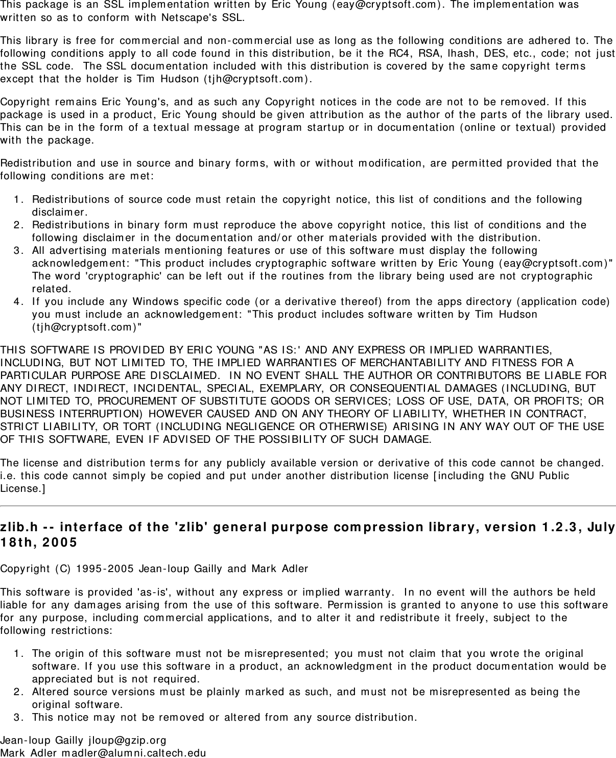 This package is an  SSL im plem ent ation written by  Eric Young ( eay@crypt soft.com ) . The im plem ent at ion waswrit t en so as t o  conform  wit h  Net scape&apos;s SSL.This library  is free for  com m ercial and  non - com m ercial use as long as the  following  conditions are  adhered  t o. Thefollowing  condit ions apply  t o  all code found  in t his dist ribution,  be it  t he RC4,  RSA,  lhash,  DES, et c.,  code;  not  j ustthe  SSL code.   The SSL docum entat ion  included  wit h  this dist ribut ion is covered by t he sam e copyright  term sexcept  t hat  t he holder  is Tim  Hudson ( t j h@crypt soft .com ).Copyright  rem ains Eric Young&apos;s,  and  as such any  Copyright  not ices in t he code are  not  t o  be rem oved.  I f  t hispackage  is used in a product ,  Eric Young should be given  attribut ion  as t he aut hor of  the  parts of  t he library  used.This can be in t he form  of a t ext ual m essage at  program  startup or  in docum entat ion  ( online or  t ext ual)  providedwit h  the  package.Redist ribution  and  use in source and  binary form s,  with or  wit hout  m odification,  are perm it t ed provided t hat  t hefollowing  condit ions are  m et :1.  Redistribut ions of  source code m ust  ret ain  t he copyright  notice,  t his list  of condit ions and  t he followingdisclaim er.2.  Redistribut ions in binary form  m ust  reproduce t he  above copyright  not ice,  t his list  of  condit ions and  t hefollowing  disclaim er  in the docum entat ion  and/ or  ot her  m at erials provided wit h  the  dist ribut ion.3.  All  advert ising  m aterials m entioning  feat ures or  use of t his soft ware m ust  display the  followingacknowledgem ent :  &quot;This product  includes crypt ographic soft ware written by  Eric Young ( eay@crypt soft.com ) &quot;The word  &apos;crypt ographic&apos;  can be left  out  if  t he rout ines from  t he  library  being used are not  crypt ographicrelat ed.4.  I f  you include any Windows specific code ( or  a derivat ive t hereof)  from  t he apps directory ( applicat ion  code)you m ust  include an  acknowledgem ent:  &quot;This product  includes software  writ t en by Tim  Hudson( tj h@crypt soft .com ) &quot;THI S SOFTWARE I S PROVI DED BY ERI C YOUNG &quot;AS I S: &apos; AND ANY EXPRESS OR I MPLI ED  WARRANTI ES,I NCLUDI NG,  BUT NOT LI MI TED TO, THE I MPLI ED WARRANTI ES OF MERCHANTABI LI TY AND FI TNESS FOR APARTI CULAR PURPOSE ARE DI SCLAI MED.  I N NO EVENT SHALL THE AUTHOR OR CONTRI BUTORS BE LI ABLE FORANY DI RECT,  I NDI RECT, I NCI DENTAL,  SPECIAL,  EXEMPLARY,  OR CONSEQUENTI AL DAMAGES ( I NCLUDI NG, BUTNOT LI MI TED TO, PROCUREMENT OF SUBSTI TUTE GOODS OR SERVI CES;  LOSS OF USE, DATA, OR PROFI TS;  ORBUSI NESS I NTERRUPTI ON)  HOWEVER CAUSED AND ON ANY THEORY OF LI ABI LI TY,  WHETHER I N CONTRACT,STRI CT LI ABI LI TY, OR TORT ( I NCLUDI NG NEGLI GENCE OR OTHERWI SE)  ARI SI NG I N ANY WAY OUT OF THE USEOF THI S SOFTWARE,  EVEN I F ADVI SED OF THE POSSI BI LI TY OF SUCH DAMAGE.The license and  dist ribution t erm s for  any  publicly available version  or  derivat ive of t his code cannot  be changed. i.e. t his code cannot  sim ply  be copied  and  put  under another  dist ribution license [ including  t he GNU PublicLicense.]zlib.h - -  inte rface  of t he  &apos;zlib&apos;  gene ral purpose  com pression  libra ry, ve rsion  1 .2 .3 , July1 8 t h,  2 0 0 5Copyright  ( C) 1995 - 2005  Jean- loup Gailly  and  Mark  AdlerThis soft ware is provided &apos;as- is&apos;,  wit hout  any  express or  im plied  warrant y.   I n no  event  will  the  aut hors be heldliable for  any dam ages arising from  t he use of t his soft ware. Perm ission is grant ed t o  anyone t o  use this soft warefor  any  purpose,  including com m ercial applicat ions,  and  t o  alter  it  and  redist ribute it  freely, subj ect  t o  t hefollowing  restrict ions:1.  The origin of  t his software  m ust  not  be m isrepresented;  you m ust  not  claim  that  you wrote t he originalsoft ware. I f  you use this soft ware in a product ,  an  acknowledgm ent  in t he product  docum ent ation  would  beappreciat ed but  is not  required.2.  Alt ered source versions m ust  be plainly  m arked as such, and  m ust  not  be m isrepresent ed  as being t heoriginal soft ware.3.  This not ice m ay  not  be rem oved or  alt ered from  any source distribut ion.Jean - loup Gailly  jloup@gzip.orgMark  Adler m adler@alum ni.calt ech.edu