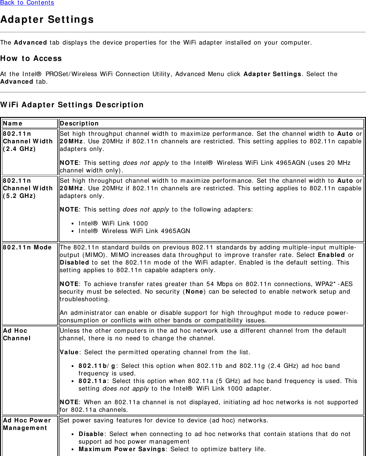 Back  t o  Content sAdapter  Set t ingsThe Advan ced tab  displays the  device properties for  t he WiFi adapt er  inst alled on  your  com puter.How  t o  Acce ssAt  the  I nt el®  PROSet / Wireless WiFi Connect ion Ut ilit y, Advanced  Menu  click  Ada pt er  Sett ings.  Select  t heAdva nced tab.W iFi Ada pt er  Set t ings D escript ionN a m e D escr ip t ion802.11nCha nne l W idt h( 2 .4  GH z)Set  high  throughput  channel width t o  m axim ize perform ance.  Set  t he channel width t o  Au t o  or2 0 MHz . Use 20MHz if  802.11n  channels are restrict ed. This set t ing applies to  802.11n  capableadapt ers only.N OTE:  This set t ing does not  apply  t o  t he I ntel®  Wireless WiFi Link  4965AGN ( uses 20  MHzchannel width only) .802.11nCha nne l W idt h( 5 .2  GH z)Set  high  throughput  channel width t o  m axim ize perform ance.  Set  t he channel width t o  Au t o  or2 0 MHz . Use 20MHz if  802.11n  channels are restrict ed. This set t ing applies to  802.11n  capableadapt ers only.N OTE:  This set t ing does not  apply  t o  t he following  adapters:I nt el®  WiFi Link 1000I nt el®  Wireless WiFi Link  4965AGN8 0 2 .1 1 n  M ode The 802.11n  st andard builds on  previous 802.11  st andards by adding m ult iple- input  m ult iple-out put  ( MI MO) .  MI MO increases data throughput  t o  im prove t ransfer  rat e. Select  En able d  orDisa ble d t o  set  the  802.11n  m ode of t he WiFi adapt er. Enabled is the  default  setting.  Thisset ting applies t o  802.11n  capable adapt ers only.N OTE:  To achieve transfer  rat es great er  than  54  Mbps on  802.11n  connections, WPA2* -AESsecurit y  m ust  be selected.  No securit y  ( N on e ) can be select ed t o  enable  net work set up andtroubleshoot ing.An  adm inist rat or  can enable or  disable support  for  high  throughput  m ode t o  reduce power-consum ption  or  conflict s wit h  other  bands or  com pat ibilit y  issues.Ad  HocCha nne lUnless the ot her  com puters in t he ad hoc network use a different  channel from  t he defaultchannel,  t here is no need t o  change t he  channel.Va lu e:  Select  the  perm itted operat ing  channel from  t he list .802.11b/ g:  Select  t his option when 802.11b  and  802.11g  ( 2.4  GHz)  ad hoc bandfrequency  is used.802.11a:  Select  t his option when 802.11a ( 5  GHz)  ad hoc band  frequency  is used.  Thisset ting does not  apply  t o  t he I ntel®  WiFi Link 1000  adapt er.N OTE:  When  an  802.11a channel is not  displayed,  initiat ing ad hoc net works is not  supportedfor  802.11a channels.Ad  Hoc Pow erMana ge m entSet  power saving  feat ures for  device t o  device ( ad hoc)  networks.D isa ble :  Select  when connect ing t o  ad hoc net works t hat  contain  st at ions t hat  do notsupport  ad hoc power m anagem entMaxim um  Pow er  Savings:  Select  t o  opt im ize bat t ery  life.