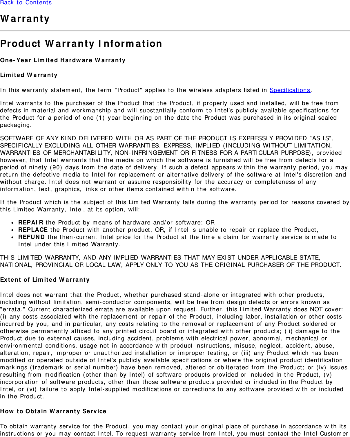 Back  t o  Content sW a rra nt yProduct  W a rrant y I nform a t ionOne- Ye a r  Lim it ed H a rdw are  W arr a nt yLim it ed W arr a nt yI n  this warrant y  st at em ent,  t he t erm  &quot;Product&quot;  applies t o  t he wireless adapt ers listed in Specificat ions.I nt el  warrant s t o  t he purchaser of  t he Product  t hat  t he Product ,  if  properly  used and  inst alled,  will  be free fromdefects in m aterial and  workm anship  and  will  subst ant ially  conform  t o  I nt el’s publicly  available specificat ions forthe  Product  for  a period of  one ( 1)  year beginning on  the dat e t he Product  was purchased  in it s original  sealedpackaging.SOFTWARE OF ANY KI ND DELI VERED WI TH OR AS PART OF THE PRODUCT I S EXPRESSLY PROVI DED &quot;AS I S&quot;,SPECI FI CALLY EXCLUDI NG ALL OTHER WARRANTI ES, EXPRESS, I MPLI ED ( I NCLUDI NG WI THOUT LI MI TATI ON,WARRANTI ES OF MERCHANTABI LI TY, NON- I NFRI NGEMENT OR FI TNESS FOR A PARTICULAR PURPOSE),  providedhowever,  that  I nt el warrant s t hat  t he m edia on  which  t he soft ware is furnished will be free from  defect s for  aperiod of  ninet y  ( 90)  days from  t he dat e of  delivery. I f  such a defect  appears wit hin  the warrant y  period, you m ayreturn t he  defective m edia to  I nt el  for  replacem ent  or  alt ernat ive delivery  of t he  soft ware  at I ntel&apos;s discret ion  andwit hout  charge. I nt el  does not  warrant  or  assum e responsibilit y  for  t he accuracy  or  com plet eness of  anyinform ation, t ext ,  graphics,  links or  other  item s cont ained within  t he software.I f  the Product  which  is t he subject  of  this Lim it ed Warrant y  fails during t he warrant y  period for  reasons covered bythis Lim it ed Warrant y,  I nt el, at  its opt ion,  will:REPAI R t he Product  by m eans of  hardware and/ or  soft ware;  ORREPLACE the  Product  wit h  anot her  product ,  OR,  if  I nt el is unable t o  repair  or  replace t he Product ,REFUN D  the t hen -current  I nt el  price for  the Product  at  the t im e a claim  for  warrant y  service is m ade toI nt el  under  this Lim it ed Warrant y.THI S LI MI TED WARRANTY,  AND ANY I MPLI ED WARRANTI ES THAT MAY EXI ST UNDER APPLI CABLE STATE,NATI ONAL, PROVI NCI AL OR LOCAL LAW, APPLY ONLY TO YOU AS THE ORIGI NAL PURCHASER OF THE PRODUCT.Ex t e nt  of  Lim it ed  W ar rant yI nt el  does not  warrant  t hat  the Product,  whether  purchased  stand - alone or  int egrat ed  wit h  other  product s,including  wit hout  lim it ation,  sem i- conduct or  com ponents,  will  be free from  design  defect s or  errors known as&quot;errat a.&quot;  Current  characterized errat a are available upon  request . Further,  t his Lim it ed Warranty does NOT cover:(i)  any  cost s associat ed  wit h  the  replacem ent  or  repair  of  the Product,  including  labor,  inst allation  or  ot her  costsincurred by you,  and  in particular, any cost s relating t o  t he rem oval or  replacem ent  of  any Product  soldered orot herwise perm anent ly  affixed  t o  any print ed  circuit  board or  integrat ed  wit h  other  product s;  (ii)  dam age t o  t heProduct  due  to  ext ernal causes, including  accident, problem s wit h  elect rical power,  abnorm al,  m echanical orenvironm ent al  condit ions, usage not  in accordance wit h  product  instruct ions,  m isuse,  neglect ,  accident , abuse,alt erat ion,  repair,  im proper  or  unauthorized installat ion  or  im proper  test ing,  or  ( iii)  any  Product  which  has beenm odified  or  operat ed  out side of I ntel’s publicly  available specificat ions or  where t he original  product  identificat ionm arkings ( t radem ark or  serial  num ber)  have been rem oved,  altered or  oblit erated  from  t he Product ;  or  ( iv)  issuesresult ing from  m odification ( ot her  t han  by  I nt el)  of  soft ware product s provided or  included  in t he Product,  ( v)incorporat ion  of  soft ware product s,  ot her  than  those software  product s provided or  included  in t he Product  byI nt el, or  ( vi)  failure t o  apply  I nt el - supplied  m odificat ions or  corrections t o  any  soft ware provided wit h  or  includedin the Product .How  t o Obtain  W arra nty  ServiceTo obt ain warrant y  service for  t he Product,  you m ay  cont act  your  original  place of  purchase in accordance wit h  itsinst ruct ions or  you m ay  cont act  I nt el. To request  warrant y  service from  I nt el, you m ust  cont act  t he I ntel  Custom er