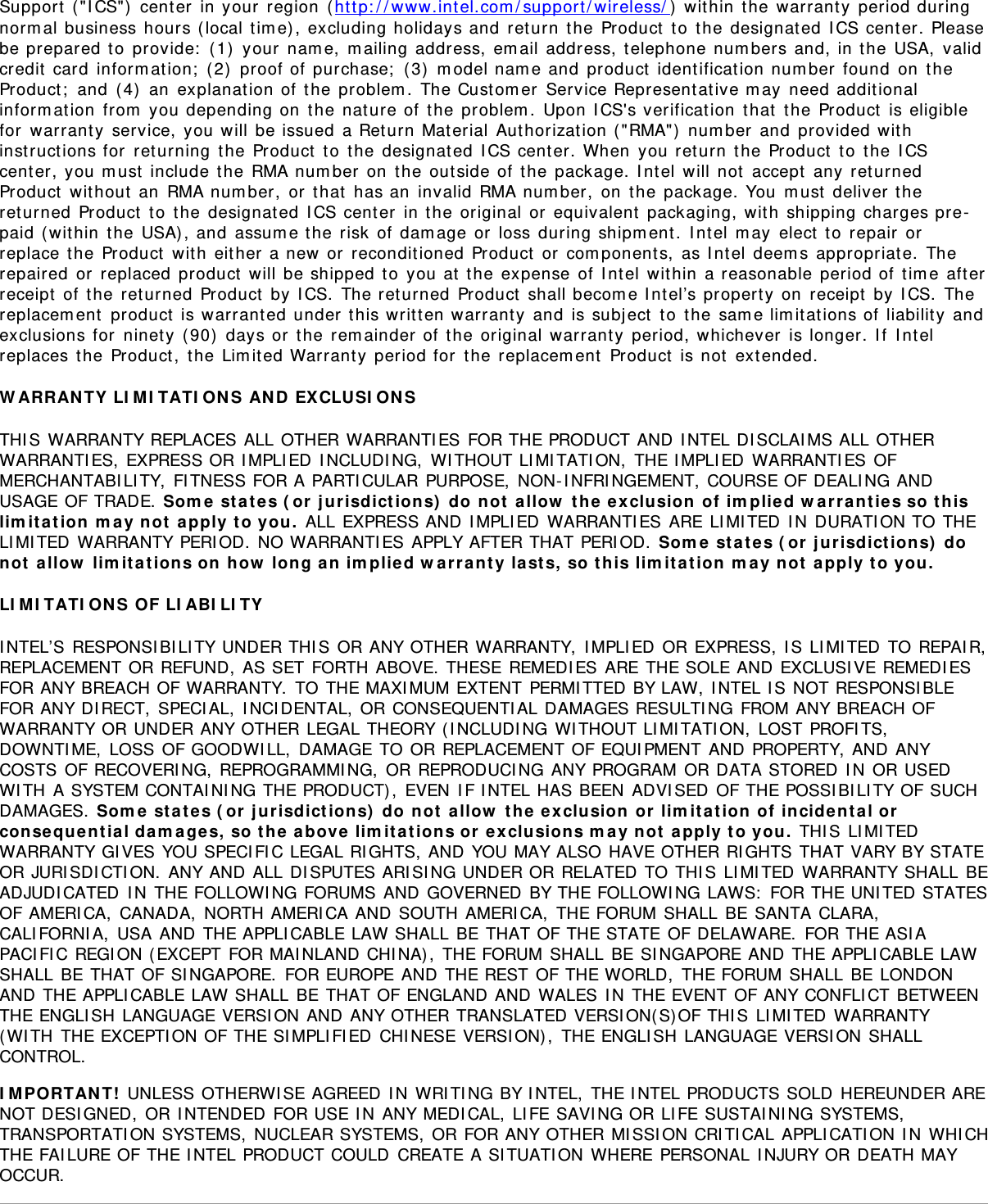 Support  ( &quot;I CS&quot;)  cent er  in your  region  ( ht tp: / / www.int el.com / support / wireless/ )  wit hin  t he warrant y  period duringnorm al business hours ( local t im e) , excluding holidays and  ret urn  t he Product  t o  t he designat ed I CS cent er. Pleasebe prepared to  provide:  (1)  your  nam e,  m ailing address,  em ail address,  t elephone num bers and, in t he USA,  validcredit  card  inform ation;  ( 2)  proof of  purchase;  ( 3)  m odel nam e and  product  ident ificat ion num ber  found  on  t heProduct ;  and  ( 4)  an  explanat ion of  the  problem .  The Cust om er  Service Representat ive m ay  need addit ionalinform ation  from  you depending on  t he nature of t he problem .  Upon I CS&apos;s verificat ion  t hat  t he Product  is eligiblefor  warrant y  service, you will  be issued  a Ret urn Mat erial  Aut horizat ion ( &quot;RMA&quot;)  num ber  and  provided wit hinst ruct ions for  returning  t he Product  t o  t he designat ed I CS cent er. When  you return  t he Product  to  the I CScenter, you m ust  include t he RMA num ber  on  t he out side of  the  package. I nt el  will not  accept  any  ret urnedProduct  wit hout  an  RMA num ber,  or  t hat  has an  invalid RMA num ber,  on  t he package. You  m ust  deliver t hereturned  Product  t o  t he designat ed  I CS cent er  in the original  or  equivalent  packaging, wit h  shipping charges pre-paid ( wit hin  t he USA) , and  assum e the risk  of  dam age  or  loss during shipm ent .  I nt el m ay  elect  to  repair  orreplace t he  Product  wit h  eit her a new  or  recondit ioned Product  or  com ponent s,  as I nt el  deem s appropriate.  Therepaired  or  replaced  product  will be shipped t o  you at  the  expense  of I ntel  wit hin  a reasonable period of t im e aft erreceipt  of  t he ret urned  Product  by  I CS.  The ret urned  Product  shall becom e I nt el’s property on  receipt  by  I CS.  Thereplacem ent  product  is warrant ed under t his writ t en warrant y  and  is subj ect  t o  t he sam e lim itat ions of liabilit y  andexclusions for  ninet y  ( 90)  days or  t he  rem ainder of  the  original  warrant y  period, whichever  is longer. I f  I nt elreplaces t he Product,  the Lim it ed Warranty period for  t he replacem ent  Product  is not  ext ended.W ARRAN TY LI M I TATI ON S AN D  EXCLUSI ON STHI S WARRANTY REPLACES ALL OTHER WARRANTI ES FOR THE PRODUCT AND I NTEL DI SCLAI MS ALL OTHERWARRANTI ES, EXPRESS OR I MPLI ED I NCLUDI NG,  WI THOUT LI MI TATI ON,  THE I MPLI ED  WARRANTI ES OFMERCHANTABI LI TY,  FITNESS FOR A PARTI CULAR PURPOSE,  NON- I NFRI NGEMENT, COURSE OF DEALI NG ANDUSAGE OF TRADE. Som e  st a t e s ( or  j u risdict ion s)  do  not  a llow  t he  e x clusion  of  im plie d w arra nties so t hislim it at ion  m ay  not  apply  t o you.  ALL EXPRESS AND I MPLI ED WARRANTI ES ARE LI MI TED I N DURATI ON TO THELI MI TED WARRANTY PERI OD.  NO WARRANTI ES APPLY AFTER THAT PERI OD.  Som e  st a t e s ( or  j urisdict ions)  donot  a llow  lim it a t ions on  how  long  a n  im plie d w arr a nty la st s,  so  t his lim it a t ion  m a y not  a pply t o you.LI M I TATI ON S OF LI ABI LI TYI NTEL’S RESPONSI BI LI TY UNDER THI S OR ANY OTHER WARRANTY,  I MPLI ED OR EXPRESS,  I S LI MI TED TO REPAI R,REPLACEMENT OR REFUND, AS SET FORTH ABOVE. THESE REMEDI ES ARE THE SOLE AND EXCLUSI VE REMEDI ESFOR ANY BREACH OF WARRANTY.  TO THE MAXI MUM EXTENT PERMI TTED BY LAW, I NTEL I S NOT RESPONSI BLEFOR ANY DI RECT, SPECI AL,  I NCI DENTAL,  OR CONSEQUENTI AL DAMAGES RESULTI NG FROM ANY BREACH OFWARRANTY OR UNDER ANY OTHER LEGAL THEORY ( I NCLUDI NG WI THOUT LI MI TATI ON,  LOST PROFI TS,DOWNTI ME,  LOSS OF GOODWI LL,  DAMAGE TO OR REPLACEMENT OF EQUI PMENT AND PROPERTY, AND ANYCOSTS OF RECOVERI NG, REPROGRAMMI NG,  OR REPRODUCI NG ANY PROGRAM OR DATA STORED I N OR USEDWI TH A SYSTEM CONTAI NI NG THE PRODUCT),  EVEN I F I NTEL HAS BEEN ADVI SED OF THE POSSI BI LI TY OF SUCHDAMAGES.  Som e  st a t e s ( or  j u risdict ion s)  do  n ot  allow  t he  e x clu sion  or  lim it at ion  of  incide ntal orconseque ntia l da m a ge s,  so  t he  a bove lim it at ions or  e xclusions m ay  not  a pply t o you.  THI S LI MI TEDWARRANTY GI VES YOU SPECI FIC LEGAL RI GHTS, AND YOU MAY ALSO HAVE OTHER RI GHTS THAT VARY BY STATEOR JURI SDI CTI ON.  ANY AND ALL DI SPUTES ARISI NG UNDER OR RELATED TO THI S LI MI TED WARRANTY SHALL BEADJUDI CATED I N THE FOLLOWI NG FORUMS AND GOVERNED BY THE FOLLOWI NG LAWS:  FOR THE UNI TED STATESOF AMERI CA,  CANADA,  NORTH AMERI CA AND SOUTH AMERI CA,  THE FORUM SHALL BE SANTA CLARA,CALI FORNI A,  USA AND THE APPLI CABLE LAW SHALL BE THAT OF THE STATE OF DELAWARE.  FOR THE ASI APACI FI C REGI ON ( EXCEPT FOR MAI NLAND CHI NA) , THE FORUM SHALL BE SI NGAPORE AND THE APPLI CABLE LAWSHALL BE THAT OF SI NGAPORE.  FOR EUROPE AND THE REST OF THE WORLD,  THE FORUM SHALL BE LONDONAND THE APPLI CABLE LAW SHALL BE THAT OF ENGLAND AND WALES I N THE EVENT OF ANY CONFLICT BETWEENTHE ENGLI SH LANGUAGE VERSI ON AND ANY OTHER TRANSLATED VERSI ON( S)OF THI S LI MI TED WARRANTY(WI TH THE EXCEPTI ON OF THE SI MPLI FI ED CHI NESE VERSI ON) ,  THE ENGLI SH LANGUAGE VERSI ON SHALLCONTROL.I M PORTAN T!  UNLESS OTHERWI SE AGREED I N WRI TI NG BY I NTEL,  THE I NTEL PRODUCTS SOLD HEREUNDER ARENOT DESI GNED,  OR I NTENDED FOR USE I N ANY MEDI CAL,  LI FE SAVI NG OR LI FE SUSTAI NI NG SYSTEMS,TRANSPORTATI ON SYSTEMS,  NUCLEAR SYSTEMS,  OR FOR ANY OTHER MI SSI ON CRI TI CAL APPLI CATI ON I N WHI CHTHE FAI LURE OF THE I NTEL PRODUCT COULD  CREATE A SI TUATI ON WHERE PERSONAL I NJURY OR DEATH MAYOCCUR.